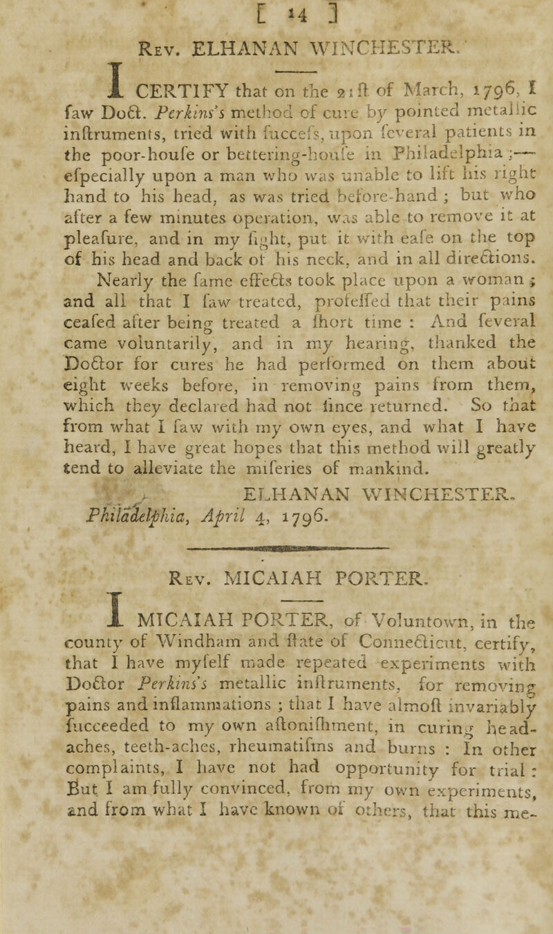 I Rev. ELHANAN WINCHESTER. CERTIFY that on the 2; ft of March, 1796, I faw Doct. Perkins's method of cure by pointed metallic inftruments, tried with fuccefs, upon feveral patients in the poor-houfe or bettering- in Philadelphia:— efpecially upon a man who was unable to lift his right hand to his head, as was tried before-hand ; but who after a few minutes operation, was able to remove it at pleafure, and in my fight, put it with eafe on the top of his head and back of his neck, and in all directions. Nearly the fame effects took place upon a woman ; and all that I faw treated, profefTed that their pains ceafed after being; treated a fhort time : And feveral came voluntarily, and in my hearing, thanked the Doctor for cures he had performed on them about eight weeks before, in removing pains from them, which they declared had not iince returned. So that from what I faw with my own eyes, and what I have heard, I have great hopes that this method will greatly tend to alleviate the miferies of mankind. ELHANAN WINCHESTER. Philadelphia, April 4, 1796. Rev. MICAIAH PORTER. 1 MICAIAH PORTER, of Voluntown, in the county of Windham and ffate of Connecticut, certify, that I have myfelf made repeated experiments with Doctor Perkins's metallic inftruments, for removing pains and inflammations ; that I have alrnoft invariably fucceeded to my own aftonifhment, in curing head- aches, teeth-aches, rheumatifms and burns : In other complaints, I have not had opportunity for trial : But I am fully convinced, from my own experiments, 2.nd from what I have known of others, that this me-