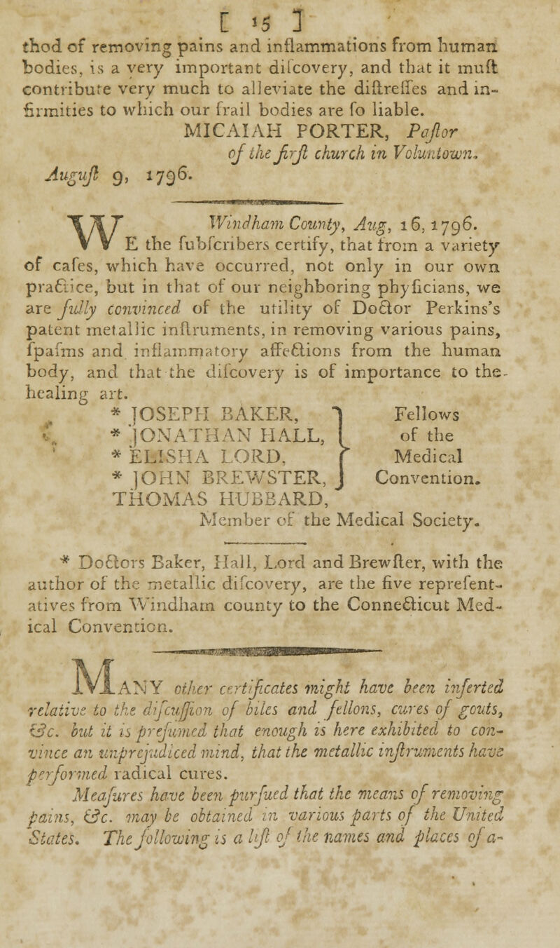 [ <5 1 thod of removing pains and inflammations from human bodies, is a very important difcovery, and that it muft contribute very much to alleviate the diftreffes and in- firmities to which our frail bodies are fo liable. MICAIAH PORTER, Papr ofthejirjl church in Vcluntown. Augujb 9, 1796. W Windham County, Aug, 16,1796. E the fubfenbers certify, that from a variety of cafes, which have occurred, not only in our own practice, but in that of our neighboring phyficians, we are Jidly convinced of the utility of Doctor Perkins's patent metallic inftruments, in removing various pains, fpafms and inflammatory affections from the human body, and that the difcovery is of importance to the healing art. * JOSEPH BAKER, 1 Fellows * JONATHAN HALL, I of the * ELISHA LORD. f Medical * JOHN BREWSTER, J Convention. THOMAS HUBBARD, Member of the Medical Society. * Doctors Baker, Hall, Lord and Brewfter, with the author of the metallic difcovery, are the five reprefent- atives from Windham county to the Connecticut Med- ical Convention. M .ANY other certificates might have been inferted relative to [cuffion of biles and ftllons, cures of goutSj £3c. but it is prefumed that enough is here exhibited to con- vince an unprejudiced mind, that the metallic injlruments have performed radical cures. Meafures have been purfued that the means of removing pains, (3c. may be obtained in various parts of the United States. The following is a lift of the names and places of a-
