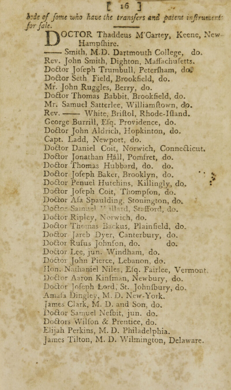 h:ie of font -who have the transfers and patent inftrw Jjrjale. ■ DOCTOR Thaddeus M'Gartey, Keene, New Hampfhire. Smith, M.D. Dartmouth College, do. Rev. John Smith, Dighton, Maflachufetts. Doctor Jofeph Trumbull, Peterfliam, do>; Doctor Seth Field, Brookfield, do. Mr. John Ruggles, Berry, do. Doctor Thomas Babbit, Brookfield, do. Mr. Samuel Satterlee, Williamftown, dp. Rev. White, Briftol, Rhode-Ifland. George Burrill, Efq. Providence, do. Doctor John Aldrich, Hopkinton, do. Capt. Ladd, Newport, do. Doctor Daniel Coit, Norwich, Connecticut. Doctor Jonathan Hall, Pomfret, do. Doctor Thomas Hubbard, do. do. Do&or Jofeph Baker, Brooklyn, do. * * I Doctor Penuel Hutchins, Killingly, do. f Doctor Jofeph Coit, Thompfon, do. Doctor Afa Spaulding. Stonington, do. I, Stafford, do. Doctor Ripley, Norwich, do. Doctor Thomas Backus, Plain field, do. Doctor Jareb Dyer, Canterbury, do. Doctor Rufus Johnfon, do. do. Doctor Lee, jun. Windham, do. Doctor John Pierce, Lebanon, do. Hon. Nathaniel Niles, Efq. Fairlee, Vermont Doctor Aaron Kinfman, Newbury, do. Doctor Jofeph Lord,' St. Johnfbury, do. Amafa Dingley, M. D. New.York. James Clark, M. D. and Son. do. Doctor Samuel Nefbit, jun. do. Doctors Wilfon & Prentice, do. Elijah Perkins, M. D. Philadelphia. James Tilton, M. D. Wilmington, Delaware.