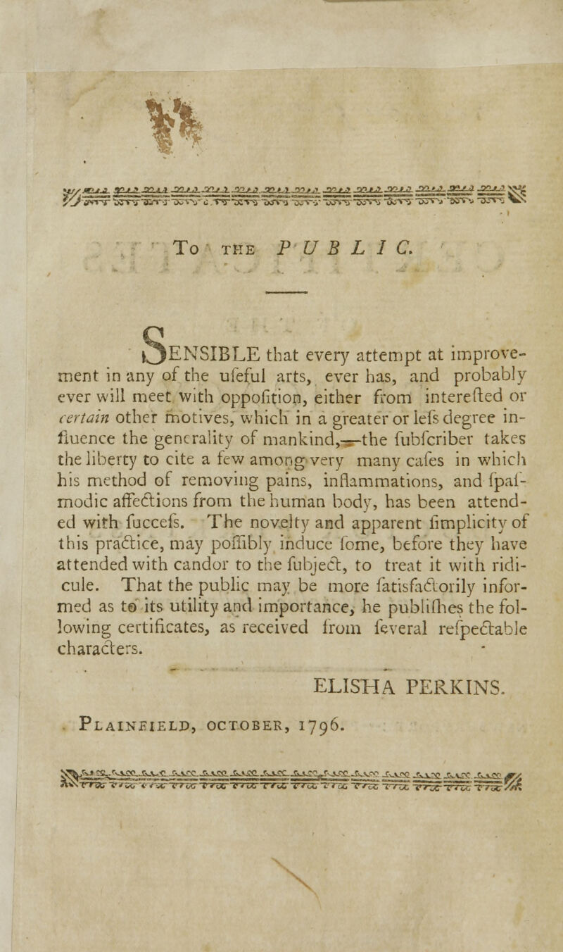 US/J To the PUBLIC. OenSIBLE that every attempt at improve- ment in any of the ufeful arts, ever has, and probably ever will meet with oppofition, either from interefted or certain other motives, which in a greater or lefs degree in- fluence the generality of mankind,Tr-the fubferiber takes the liberty to cite a few among very many cafes in which his method of removing pains, inflammations, and fpai- modic affections from the human body, has been attend- ed with fuccefs. The novelty and apparent limplicity of this practice, may poffibly induce fome, before they have attended with candor to the fubject, to treat it with ridi- cule. That the public may be more fatisfactorily infor- med as to its utility and importance, he publishes the fol- lowing certificates, as received from feveral refpectable characters. ELISHA PERKINS. . PlaINEIELD, OCTOBER, 1796. N^A» ^s.<'vvgC-j&.v<<i -rvvec-a-vaa.JiwVgg.^^^.a^^r^^^yo.? -g^gg -^gg.-&-vgg. j&-*jp /ry \