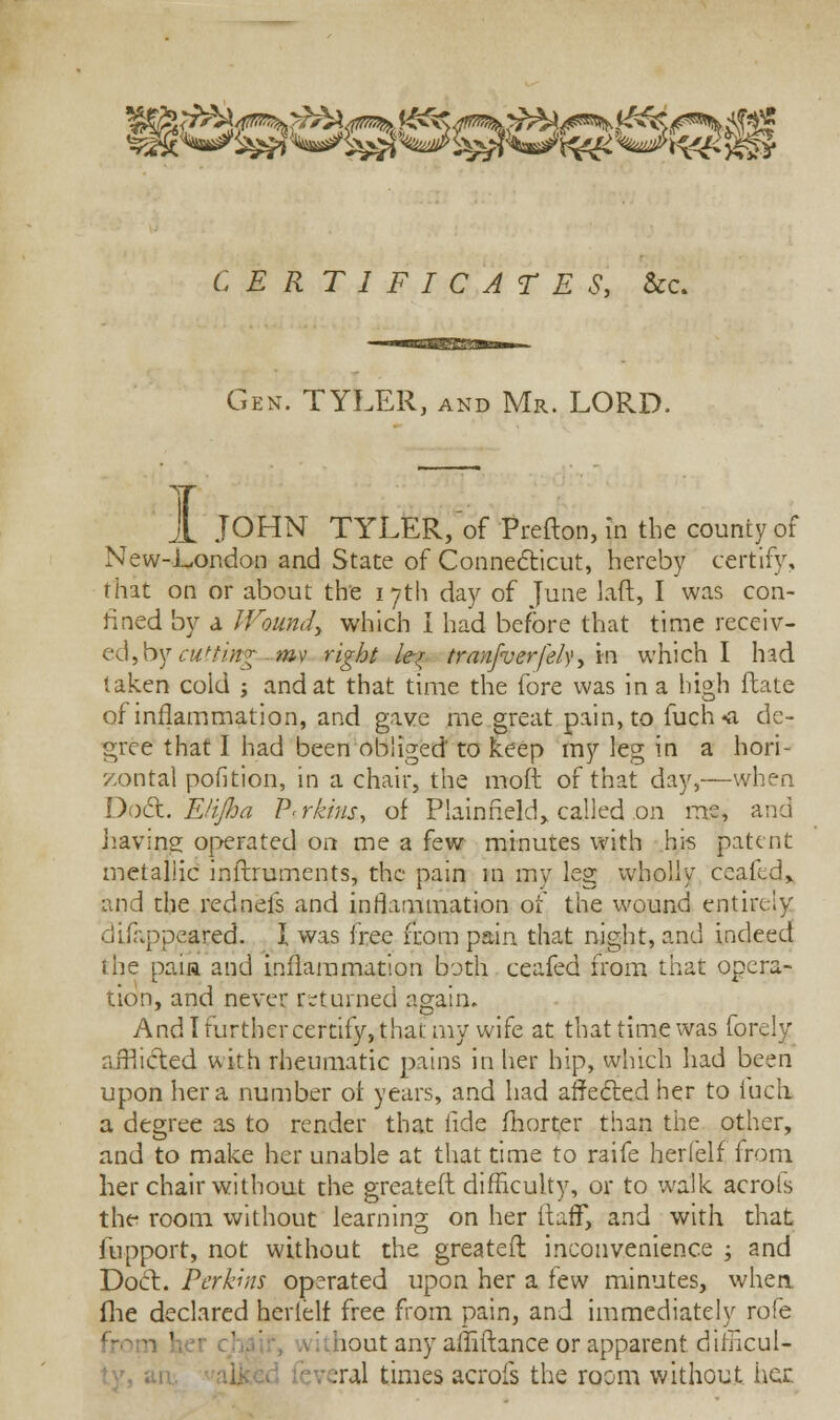 g CERTIFICATES, &c. Gen. TYLER, and Mr. LORD. i JOHN TYLER, of Prefton, in the county of New-London and State of Connecticut, hereby certify, that on or about the 17th day of June laft, I was con- lined by a Wound, which I had before that time receiv- ed, by cutting—my right k% tranfverfely, m which I had taken cold ; and at that time the fore was in a high ftate of inflammation, and gave me great pain, to fuch«a de- gree that I had been obliged to keep my leg in a hori- zontal pofition, in a chair, the moft of that day,—when Doct. EHJha P-rkrus, of Plainheld, called on me, and having operated on me a few minutes with his patent metallic inltruments, the pain in my leg wholly ceafed, and the rednefs and inflammation of the wound entirely disappeared. I was free from pain that night, and indeed 1 he paia and inflammation both ceafed from that opera- tion, and never returned again. And! further certify, that my wife at that time was forely afflicted with rheumatic pains in her hip, which had been upon her a number ot years, and had affected her to iuxli a degree as to render that fide fhorter than the other, and to make her unable at that time to raife her (elf from her chair without the greateft difficulty, or to walk acrofs the- room without learning on her (faff, and with that fupport, not without the greateft inconvenience ; and Doct. Perkins operated upon her a few minutes, when fhe declared herlelf free from pain, and immediately rofe iout any affiftance or apparent dilncul- veral times acrofs the room without tier.