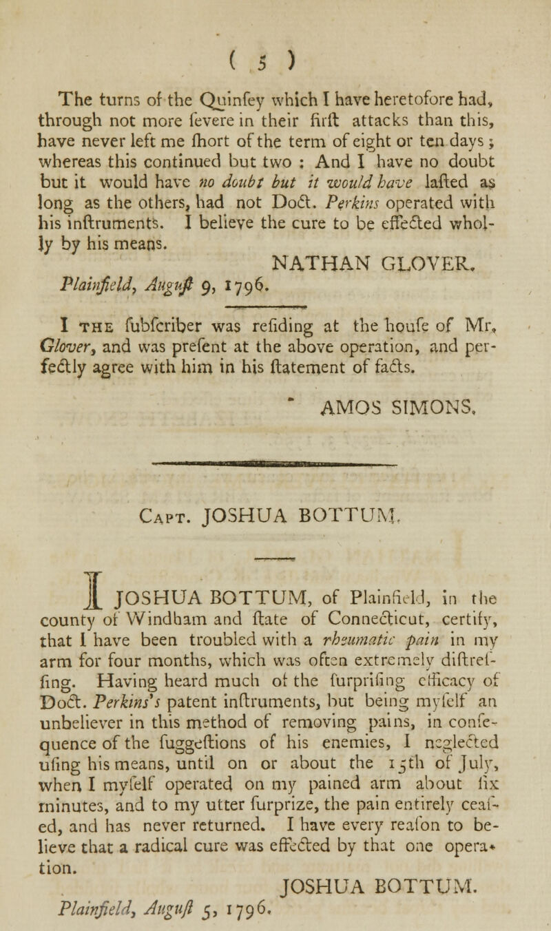 The turns of the Quinfey which I have heretofore had, through not more fevere in their firft attacks than this, have never left me fhort of the term of eight or ten days; whereas this continued but two ; And I have no doubt but it would have no doubt but it would have lafted as long as the others, had not Doct. Perkins operated with his inftruments. I believe the cure to be effected whol- ly by his means. NATHAN GLOVER. Plainfield, Augnft 9, 1796. I the fubfcriber was refiding at the houfe of Mr, Glover, and was prefent at the above operation, and per- fectly agree with him in his ftatement of facts. * AMOS SIMONS, Capt. JOSHUA BOTTUM. 1 JOSHUA BOTTUM, of Plainfield, in the county of Windham and ftate of Connecticut, certify, that I have been troubled with a rheumatic -pain in my arm for four months, which was often extremely diftret- fing. Having heard much ot the furprifing efficacy of Doct. Perkins s patent inftruments, but being myfelf an unbeliever in this method of removing pains, in confe- quence of the fuggeftions of his enemies, I neglected ufing his means, until on or about the 15th of July, when I my (elf operated on my pained arm about fix minutes, and to my utter furprize, the pain entirely ceaf- ed, and has never returned. I have every reafon to be- lieve that a radical cure was effected by that one opera* tion. JOSHUA BOTTUM. Plainfield, Augujl 5, 1796.