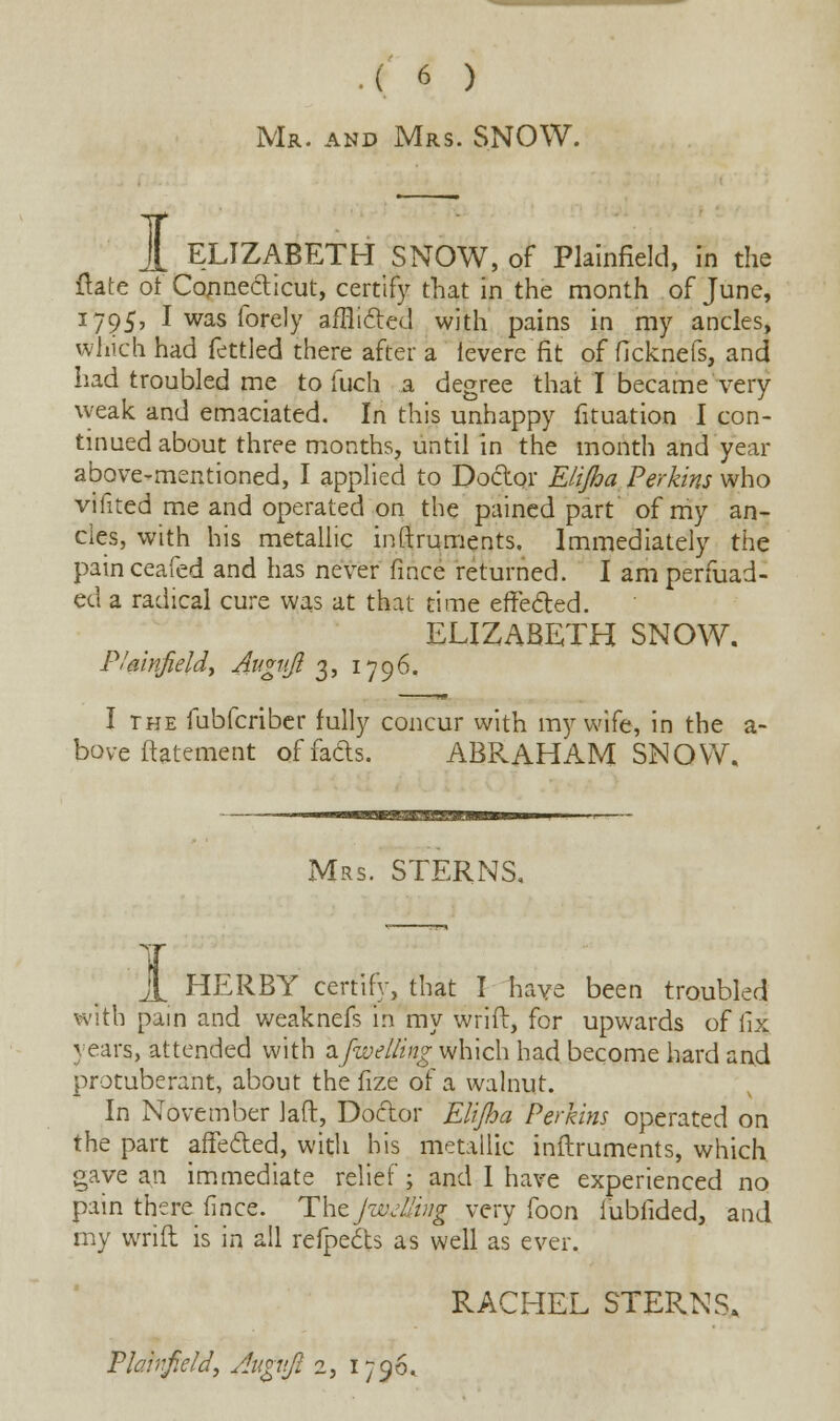 .(.« ) Mr. and Mrs. SNOW. 1 ELIZABETH SNOW, of Plainfield, in the ftate of Connecticut, certify that in the month of June, 1795, I was fore!y a/flitted with pains in my ancles, which had fettled there after a fevere fit of ficknefs, and had troubled me to fuch a degree that I became very weak and emaciated. In this unhappy fituation I con- tinued about three months, until in the month and year above-mentioned, I applied to Doctor Elijha Perkins who vifited me and operated on the pained part of my an- cles, with his metallic internments. Immediately the painceafed and has never iince returned. I am perfuad- ed a radical cure was at that time effected. ELIZABETH SNOW. P!air\fieldy Augujt 3, 1796. I the fubfcriber fully concur with my wife, in the a- bove ftatement of fads. ABRAHAM SNOW. Mrs. STERNS, 1 HERBY certify, that I have been troubled with pain and weaknefs in my wrift, for upwards of fix. years, attended with 2.[welling which had become hard and protuberant, about the fize of a walnut. In November laft, Doctor Elijha Perkins operated on the part affecled, with his metallic inftruments, which gave an immediate relief; and I have experienced no pain there fince. Thzjw/lling very foon fubfided, and my wrift is in all refpects as well as ever. RACHEL STERNS.