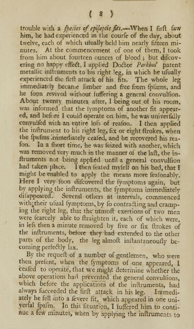 trouble with a /pedes of epileptic fits.—When I firft faw him, he had experienced in the courfe of the day, about twelve, each of which ufually held him nearly fifteen mi- nutes. At the commencement of one of them, I took from him about fourteen ounces of blood ; but difcov- ering no happy effect, I appl'ed Doctor Perkins patent metallic instruments to his right leg, in which he ufually experienced the firft attack of his fits. The whole leg immediately became limber and free from fpiams, and he foon revived without fufrVring a general convulfion. About twenty minutes after, I being out of his room, was informed that the fymptoms of another fit appear- ed, and before I could operate on him, he was univerfally convuifed with an entire lofs of reafon. I then applied the inftrument to his right leg, fix or eight ftrokes, when the fpafms Immediately ceafed, and he recovered his rea- fon. In a fhort time, he was feized with another, which was removed very much in the manner of the laft, the in- ftruments not being applied until a general convulfion had taken place. I then feated myfelf on his bed, that I might be enabled to apply the means more feafonably. Here I very foon difcovered the fymptoms again, but by applying the inftruments, the fymptoms immediately disappeared. Several others at intervals, commenced withjtheir ulual fymptoms, by fo contracting and cramp- ing the right leg, that the' utmoft exertions of two men were fcarcely able to ftraighten it, each of which were, in lefs then a minute removed by five or fix ftrokes of the inftruments, before they had extended to the other parts of the body, the leg almoft inftantaneoufly be- coming perfectly lax. By the requeft of a number of gentlemen, who were then prefent, when the fymptoms of one appeared, I ceafed to operate, that we might determine whether the above operations had prevented the general convullions, which before the applications of the inftruments, had always fucceeded the firft attack in his leg. Immedi- ately he fell into a fevere fit, which appeared in one uni- versal fpafm. In this fituation, I fuffered him to conti- nue a few minutes, when by applying the inftruments to