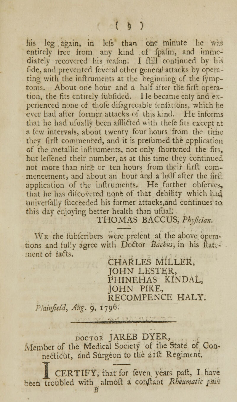 ( » ) his leg again, in lefs than one minute he was entirely free from any kind of fpafm, and imme- diately recovered his reafon. I flill continued by his fide, and prevented feveral other genera1 attacks by opera- ting with the inftruments at the beginning of the fymp- toms. About one hour and a half after the firft opera- tion, the fits entirely fubfided. He became ealy and ex- perienced none of thofe difagreeafre feniations, which he ever had after former attacks of this ksnd. He informs that he had ufually been afflided with thefe fits except at a few intervals, about twenty four hours from the time they firft commenced, and it is prefumed the application of the metallic inftruments, not only fhorteried the fits, but lefTened their number, as at this time they continued not more than nine or ten hours from their firft com* mencementj and about an hour and a half after the fin application of the inftruments. He further obferves* that he has dilcovered none of that debility which ha4 univerfaliy fucceeded his former attacks,and continues to this day enjoying better health than ufuah THOMAS BACCUS, Phrftcian. We the fubferibers were prefent at the above opera- tions and fully agree with Doctor fjackiisj in his ftate- ment of fads. . , , CHARLES MILLER, JOHN LESTER, PHINEHAS KlNDAL, JOHN PIKE, RECOMPENCE HALY. P/ditifie/2, Aug. 9, 1796. doctor JAREB DYER, , Member of the Medical Society of the State of Con- necticut, and Surgeon to the 21ft Regiment. CERTIFY, that for feven years' paft, I have been Troubled with almoft a con/lant Rheumatic ptiih B