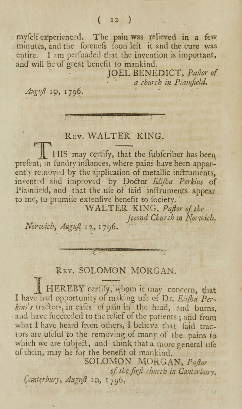 myfelf experienced. The pain was relieved in a few minutes, and the forenefs loon left it and the cure was entire. I am perfuaded that the invention is important, and will be of great benefit to mankind. JOEL BENEDICT, Pxftor of a church in Ptainfield. Augvjl 10, 1796. Rev. WALTER KING. JL HIS may certify, that the fubfcriber has been prefent-, in fundry inftances, where pains have been appar- ently removed by the application of metallic inftruments, indented and improved by DocW EUJloa Perkins of Piamfield, and that the ufe of faid inftruments appear lo me, to promile extenfive benefit to fociety. WALTER KING, P aft or of the Jicond Church m Norwich. Norivichj Auguft \ 2,1796. Rev. SOLOMON MORGAN, 1 HEREBY certify,'whom it may concern, that I have had opportunity of making ufe of Dr. Eiifha Per- kins's tractors,in cafes of pain in the head, and burns, and have fucceeded to the relief of the patients; and from what I have heard from others, I believe that laid trac- tors are ufefulto the removing of many of the pains to which we are lubjeft, and think that a more oeneral ufe of them, may be for the benefit of mankind. SOLOMON MORGAN, P aft or ofttefirft church in Canterbury. Canterbury, Augv.ft iq, 1796,