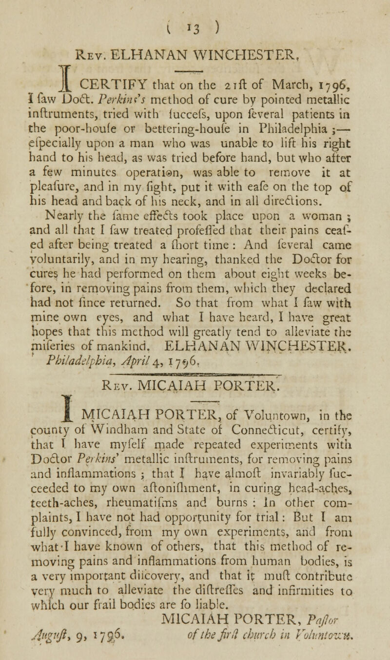 I Rev. ELHANAN WINCHESTER, CERTIFY that on the 21ft of March, 1796, I faw Doct. Perkins's method of cure by pointed metallic inftruments, tried with iuccefs, upon feveral patients in the poor-houle or bettering-houfe in Philadelphia j— efpecially upon a man who was unable to lift his right hand to his head, as was tried before hand, but who after a few minutes operati®n, was able to remove it at pleafure, and in my fight, put it with eafe on the top of his head and back of his neck, and in all directions. Nearly the fame effects took place upon a woman ; and all that I faw treated profeffed that their pains ceaf- ed after being treated a fliort time : And feveral came voluntarily, and in my hearing, thanked the Doctor for cures he had performed on them about eight weeks be- fore, in removing pains from them, which they declared had not fince returned. So that from what I faw with mine own eyes, and what I have heard, I have great hopes that this method will greatly tend to alleviate the miferies of mankind. ELHANAN WINCHESTER. Philadelphia, April 4, 1796, 1 Rev. MICAIAH PORTER. MICAIAH PORTER, of Voluntown, in the county ot Windham and State of Connecticut, certify, that I have myfelf made repeated experiments with Doctor Perkins' metallic inftruments, for removing pains and inflammations ; that I have almoft invariably fuc- ceeded to my own aftonifliment, in curing head-aches, teeth-aches, rheumatifms and burns : In other com- plaints, I have not had opportunity for trial: But I am fully convinced, from my own experiments, and from what-I have known of others, that this method of re- moving pains and inflammations from human bodies, is a very important diicovery, and that it mud contribute very much to alleviate the diftreiles and infirmities to which our frail bodies are fo liable. MICAIAH PORTER, Pajor Angvfiy 9, 1796. of the fir (I church in Voluntowfo