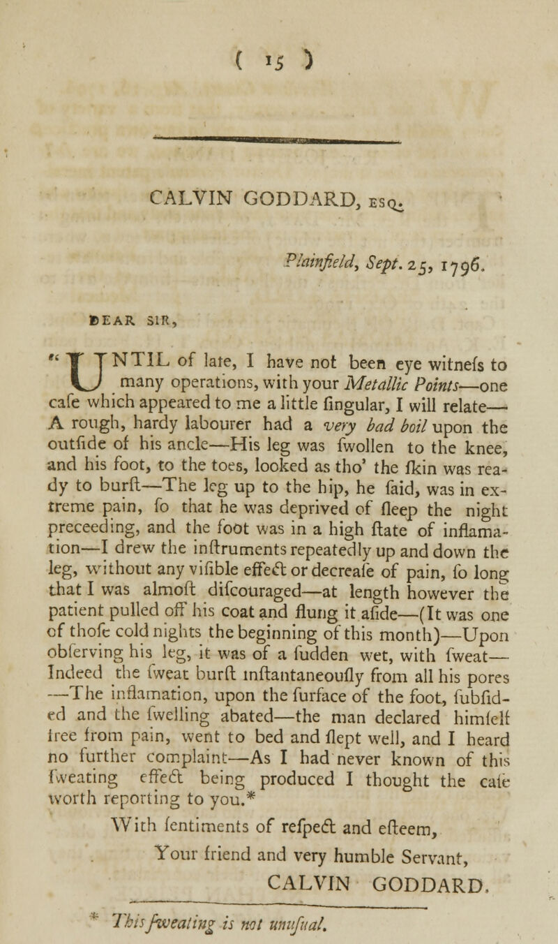 CALVIN GODDARD, esq. Plainfield, Sept. 25, 1796. BEAR SIR,  1 TNTIL of late, I have not been eye witnefs to \^J many operations, with your Metallic Points—one cafe which appeared to me a little fingular, I will relate— A rough, hardy labourer had a very bad boil upon the outfidc of his ancle—His leg was fwollen to the knee, and his foot, to the toes, looked as tho' the fkin was rea- dy to burft—The leg up to the hip, he faid, was in ex- treme pain, fo that he was deprived of deep the night proceeding, and the foot was in a high ftate of inflama- tion—I drew the instruments repeatedly up and down the leg, without any vifible effeft or decreafe of pain, fo long that I was almoft difcouraged—at length however the patient pulled off his coat and flung it afide—(It was one of thofe cold nights the beginning of this month)—Upon obferving his leg, it was of a fudden wet, with fweat— Indeed the fweat burft inftantaneoufly from all his pores —The inflamation, upon the furface of the foot, fubfid- ed and the fwelling abated—the man declared himfclr Irec from pain, went to bed and flept well, and I heard no further complaint—As I had never known of this fweating effect being produced I thought the caie worth reporting to you.* With fentiments of refpecl and efteem, Your friend and very humble Servant, CALVIN GODDARD, This fweating is not umifual.