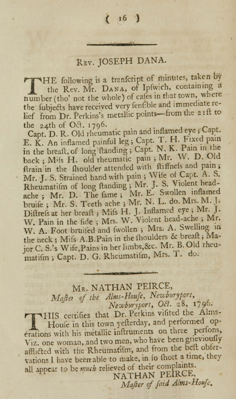 Rev. JOSEPH DANA. T HE following; is a tranfcript of fhintites, taken by the Rev. Mr. Dana, of Ipfwich, containing a number (tbo' not the whole) of cafes in that town, where the fubjeds have received very fenf.ble and immediate re- lief from Dr. Perkins's metallic points—from the 2ilt to the 24th of Oct. 1796. n Capt. D. R. Old rheumatic pain and inflamed eye fUipl. E. K. An inflamed painful leg; Capt. T. H. Fixed pain in the bread, of long {landing; Capt. N;K. Pain in the back ; Mifs H. old rheumatic pain ; Mr. W. D. Old flrain in the flioulder attended with ftiffnels and pair1; Mr. J. S. Strained hand with pain ; Wife of Capt. A. b, Rheumatifm of long (landing ; Mr. J. S. Violent head- ache ; Mr. D. The fame ; Mr. E. Swollen inflamed bruife ; Mr. S. Teeth ache } Mr. N. L. do. Mrs. M. J. Diftrcfsat her breaft , Mifs H. J. Inflamed eye;Mr.J. W. Pain in the fide ; Mrs. W. Violent head-ache ; Mr. W. A. Foot bruiied and fwollen ; Mrs. A. felling in the neck 5 Mifs A.B.Pain in the moulders & breaft; Ma- jor C. S.'s Wife,Pains in her limbs,&c. Mr. B. Old rheu- matifm i Capt. D. G. Rheumatiim, Mrs. T. do. Mr. NATHAN PEIRCE, Mahet of the Mms-Houfe, Newburyport, Newburyport, Otf. 28, 1796. THIS certifies that Dr. Perkins vifited the Alms- Houfe in this town yefterday, and performed op- erations with his metallic inftruments on three perlons, Viz. one woman, and two men, who have been gricvioufly afflicted with the Rheumatifm, and from the beft obser- vations 1 have been able to make, in (o (hovt a time, they all appear to be much relieved of their complaints. 11 NATHAN PEIRCE, Mafter of /aid A/ms-Houfe.