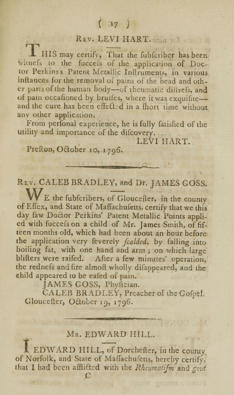 T Rev. LEVI HART. HIS may certify, That the fuhfcriber has been witnefs to the fuccels of the applicarion of Doc- tor Perkins's Patent Metallic Inftrumenfs, in various inftances for the removal of pains of the head and oth- er parts of the human body—of rheumatic diltrefs, and of pain occafioncd by bruifes, where it was exquifite— and the cure has been effected in a fhort time without any other application. From perfonal experience, he is fully fatisfied of the Utility and importance of the difcovery. LEVI HART. Prellon, October 10, 1796. Rev. CALEB BRADLEY, and Dr. JAMES GOSS. VV E the fubferibers, of Gloucefter, in the county of Eflex, and State of Maffachufetts, certify that we this day faw Doctor Perkins' Patent Metallic Points appli- ed with fuccefs on a child of Mr. James Smith, of fif- teen months old, which had been about an hour before the application very feverely fcalded, by falling into boiling fat, with one hand and arm ; on which large blifters were raifed. After a few minutes' operation, the rednefs and fire almoft wholly difappeared, and the child appeared to be eafed of pain. JAMES GOSS, Phylician. CALEB BRADLEY, Preacher of the GofpeL Gloucefter, October 19, 1796. Mr. EDWARD HILL. I EDWARD HILL, of Dorchefter, in the county, of Norfolk, and State of Maffachufetts, hereby certify, that I had been affli&cd with the Rhcumotifni and rout C J