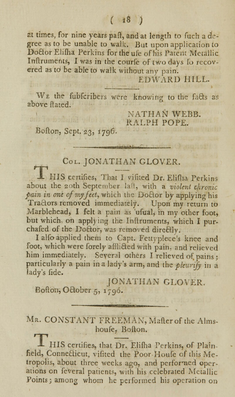 at times, for nine years part, and at length to fuch a de- gree as to be unable to walk. But upon application to Doctor Elifha Perkins fortheufe of his Patent Metallic Inftruments, I was in the courfe of two days fo recov- ered as to be able to walk without any pain. hDWARD HILL. We the fubferibers were knowing to the facts ar. above dated. i NATHAN WEBB. RALPH POPE. Boilon, Sept. 23, 1796. Col. JONATHAN GLOVER. HIS certifies, That I vifited Dr. Eliflia Perkins about the 20th September laft, with a violent chronic pain in one of my feet, which the Doctor by applying his Tractors removed immediately. Upon my return to Marblehead, I felt a pain as ufual, in my other foot, but which on applying the Inftruments, which I pur- chafed of the Doctor, was removed directly. I alfo applied them to Capt. Fettyplece's knee and foot, which were forely afflicted with pain, and relieved him immediately. Several others I relieved of, pains j particularly a pain in a lady's arm, and the pkurify in a lady's fide. JONATHAN GLOVER. Bofton, October 5, 1796. Mr. CONSTANT FREEMAN, Mafterof the Alms- house, Boilon. J- HIS certifies, that Dr. Eliflia Perkins, of Plain field, Connecticut, vifited the Poor Houfe of this Me- tropolis, about three weeks ago, and performed oper- ations on feveral patients, with his celebrated Metallic Points; among whom he performed his operation on