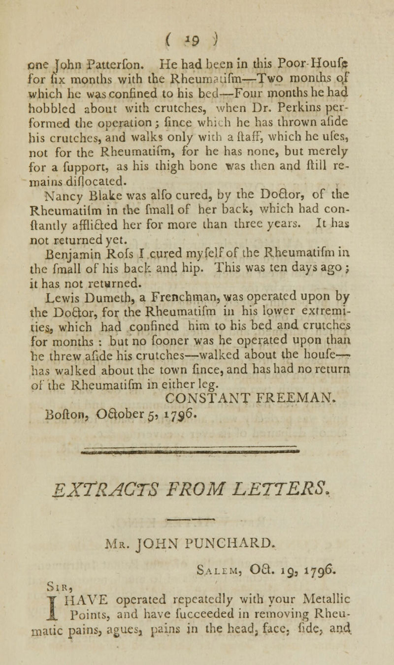 ( *9 } one John Patterfon. He had been in this Poor-Houfe for fix months with the Rheum?lifm—Two months o,f which he was confined to his bed—Four months he had hobbled about with crutches, when Dr. Perkins per- formed the operation; fince which he has thrown alide his crutches, and walks only with a ftaff, which he ufes, not for the Rheumatifm, for he has none, but merely for a fupport, as his thigh bone was then and flill re- mains diflocated. Nancy Blake was alfo cured, by the Doclor, of the Rheumatilm in the fmall of her back, which had con- ftantly airlifted her for more than three years. It has not returned yet. Benjamin Rofs I cured myfelf of the Rheumatifm in the fmall of his back and hip. This was ten days ago j it has not returned. Lewis Dumeth, a Frenchman, was operated upon by the Doctor, for the Rheumatifm in his lower extremi- ties, which had confined him to his bed and crutches for months : but no fooner was he operated upon than he threw afide his crutches—walked about the houfe— has walked about the town fince, and has had no return or the Rheumatifm in either leg. CONSTANT FREEMAN. Bofton, Oclober5, 1796. EXTRACTS FROM LETTERS. Mr. JOHN PUNCHARD. Salim, Oft. 19, 1796. Sir, I HAVE operated repeatedly with your Metallic Points, and have fucceeded in removing Rheu- matic pains, aguesj pains in the head, face. fide, and