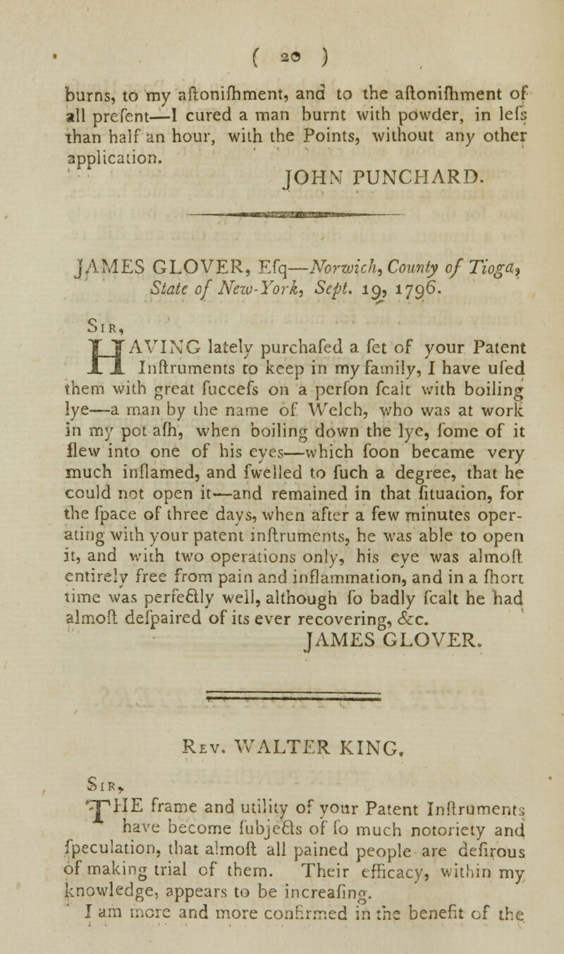 burns, to my aftonifhment, and to the aftoniftiment of all prefent—I cured a man burnt with powder, in lefs than half an hour, with the Points, without any other application. JOHM PILNCHARD. JAIMES GLOVER, Efq—Norwich, County of Tioga* State of Neiu-York, Sept. 19, 1796. Sir, HAVING lately purchafed a fet of your Patent Inftruments to keep in my family, I have ufed them with great fuccefs on a perfon fcait with boiling lye—a man by the name of Welch, who was at work in my pot afh, when boiling down the lye, fome of it flew into one of his eyes—which foon became very much inflamed, and fwelled to fuch a degree, that he could not open it—and remained in that fituation, for the fpace of three days, when after a few minutes oper- ating with your patent inftruments, he was able to open it, and with two operations only, his eye was almoft entirely free from pain and inflammation, and in a fhort time was perfectly well, although fo badly fcalt he had almoft defpaired of its ever recovering, &c. JAMES GLOVER. Rev. WALTER KING. Sir,. *^PHE frame and utility of your Patent Inftruments have become fubjecls of fo much notoriety and fpeculation, that almoft all pained people are defirous of making trial of them. Their efficacy, within my knowledge, appears to be increafing. I am mere and more confirmed in the benefit of the