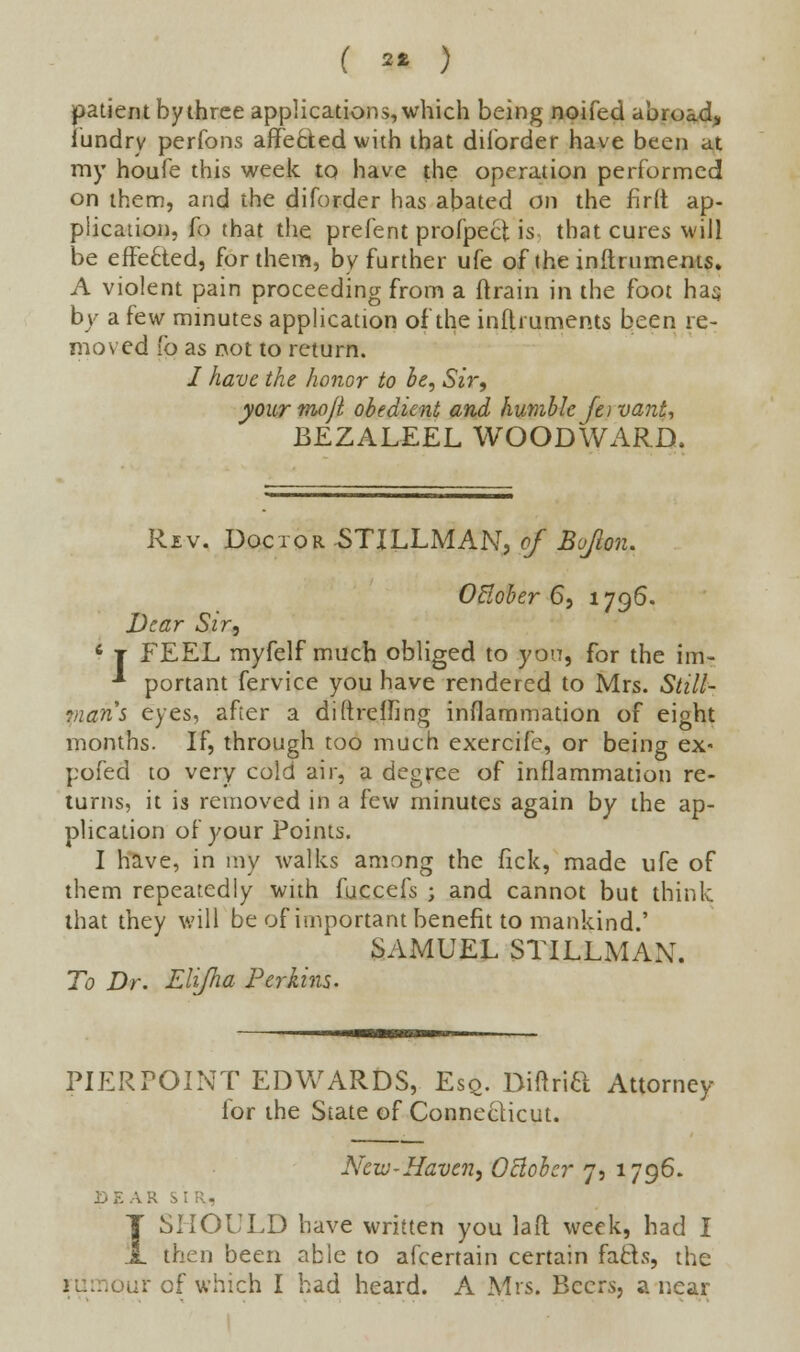 ( ** ) patient by three applications, which being noifed abroad, fiindry perfons affected with that diiorder have been at my houfe this week to have the operation performed on them, and the diforder has abated on the firft ap- plication, fo that the prefent profpecl is that cures will be effected, for them, by further ufe of the inftruments. A violent pain proceeding from a {train in the foot hag by a few minutes application ofthe inftruments been re- moved 10 as not to return. / have the honor to be, Sir, your mojl obedient and humble fe) vant, BEZALEEL WOODWARD. Rev. Doctor STILLMAN, of Bojlon. Otloher 6, 1796. Dear Sir, 6 j FEEL myfelf much obliged to you, for the im- -* portant fervice you have rendered to Mrs. Still- mans eyes, after a diftreifing inflammation of eight months. If, through too much exercife, or being ex- pofed to very cold air, a degree of inflammation re- turns, it is removed in a few minutes again by the ap- plication of your Points. I have, in my walks among the flck, made ufe of them repeatedly with fuccefs ; and cannot but think that they will be of important benefit to mankind.' SAMUEL STILLMAN. To Dr. EUJha Perkins. PIERPOINT EDWARDS, Esq. Diftria Attorney for the State of Connecticut. Nexv-Haven, October 7, 1796. A R SI then been able to afcertain certain fafcts, the >ur of which I had heard. A Mrs. Beers, a near