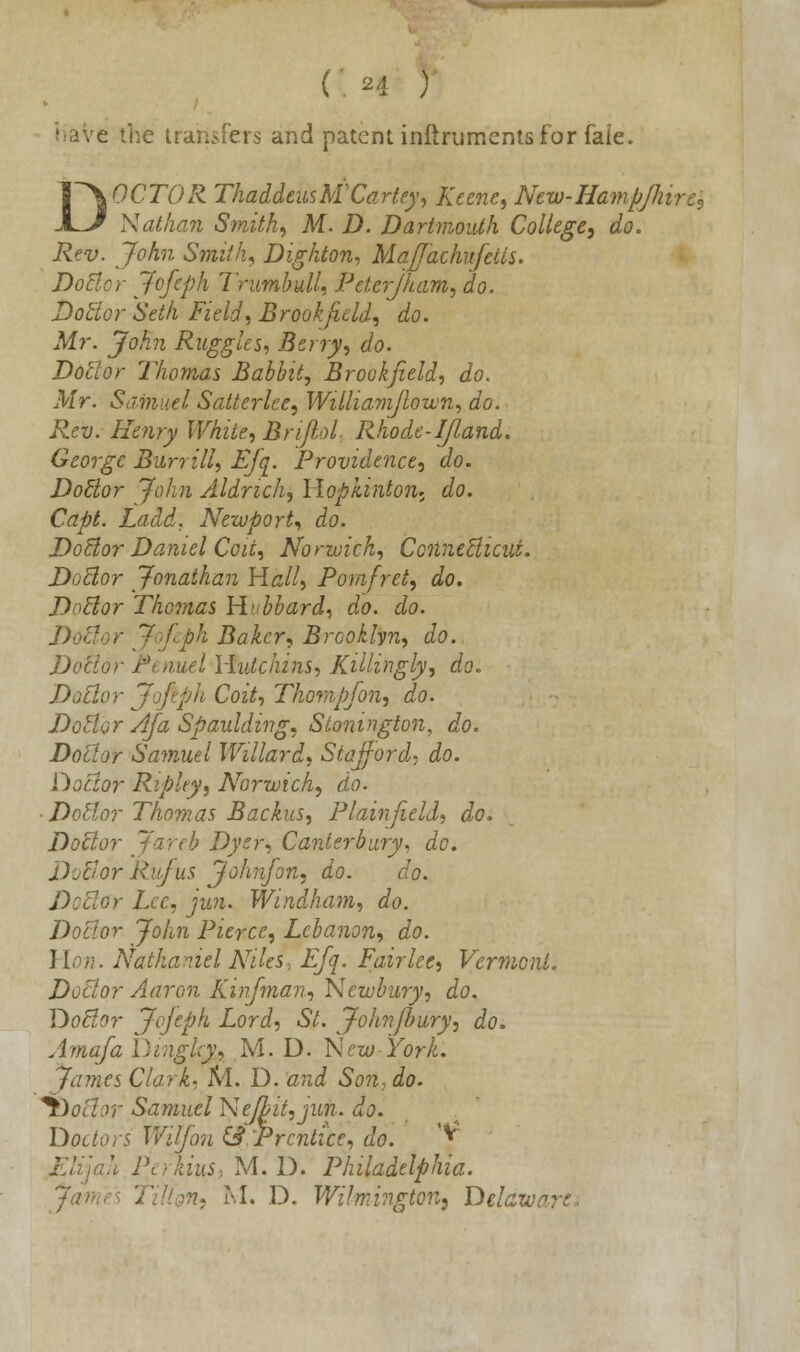 (: h 5 .e the transfers and patent inftrumcnts for faie. DOCTOR ThaddeusM'Cartey, Keene, New-Hampjhire$ Nathan Smith, M. D. Dartmouth College, do. Rev. John Smith, Dighton, Ma/Jachufetts. Doctor Jofeph Trumbull, Peterjham, do. Doctor Seth Field, Brook fie Id, do. Mr. John Ruggles, Berry, do. Doctor Thomas Babbit, Brookpeld, do. Mr. Samuel Satterlee, Williamflown, do. Rev. Henry White, Brijlol. Rhode-IJland. George Burrill, Efq. Providence, do. Doctor John Aldrich, Hopkinton. do. Capt. Ladd. Newport, do. Doctor Daniel Coii, Norwich, Connecticut. Doctor Jonathan Hall, Pom/ret, do. Doctor Thomas Hubbard, do. do. Doctor Jofeph Baker, Brooklyn, do. Doctor Penuel Hutchins, Killmgly, do. Doctor Jofeph Coit, Thompfon, do. Doctor Afa Spaulding, Stonington, do. Doctor Samuel Willard, Stafford, do. Doctor Ripley, Norwich, do. ■ Dottor Thomas Backus, Plain field, do. Doctor Jareb Dyer, Canterbury, do. DvBor Rufus John]on, do. do. Doctor Lcc, jun. Windham, do. Doctor John Pierce, Lebanon, do. Hon. Nathaniel Niks, Efq. Fairlee, Vermont. Doctor Aaron Kinfman, Newbury, do. Doctor Jofeph Lord, St. John/bury, do. Amafa Dinghy, M. D. New-York. James Clark, M. D. and Son, do. lbottor Samuel Ne/bit,jun. do. Doctors W'djon & Prentice, do. '* ill Perkinsi M. D. Philadelphia.