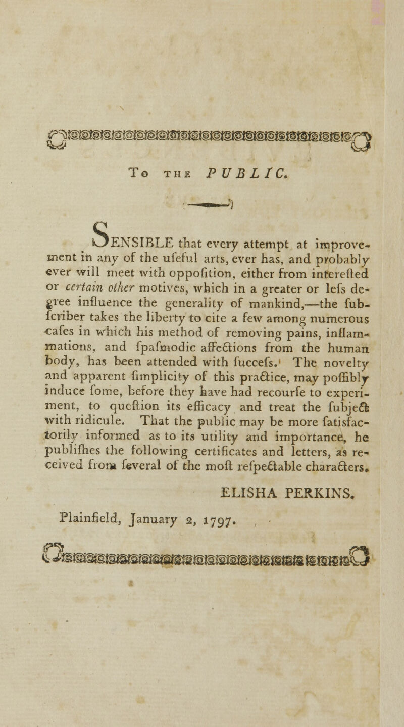 To the PUBLIC. kJENSIBLE that every attempt at improve- ment in any of the ufeful arts, ever has, and probably ever will meet with oppofition, either from interefted or certain other motives, which in a greater or lefs de- gree influence the generality of mankind,—the fub- fcriber takes the liberty to cite a few among numerous cafes in which his method of removing pains, inflam- mations, and fpafmodic affections from the human body, has been attended with fuccefs.1 The novelty and apparent fimplicity of this practice, may poffibly induce fome, before they have had recourfe to experi- ment, to queftion its efficacy and treat the fubjeft with ridicule. That the public may be more fatisfac- torily informed as to its utility and importance, he publifhes the following certificates and letters, as re- ceived from feveral of the moil refpe&able characters* ELISHA PERKINS.