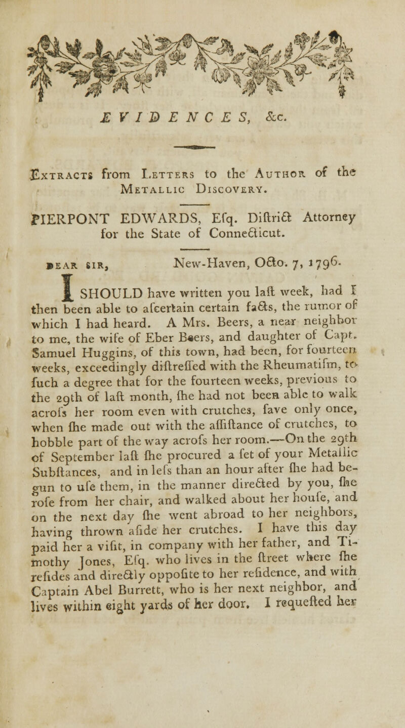 Extracts from Letters to the Author of the Metallic Discovery. PIERPONT EDWARDS, Efq. Diftrift Attorney for the State of Connecticut. • EAR SIR, I New-Haven, O&o. 7, 1796. SHOULD have written you laft week, had I then been able to afcertain certain fafts, the rumor of which I had heard. A Mrs. Beers, a near neighbor to me, the wife of Eber B«ers, and daughter of Capt. Samuel Huggins, of this town, had been, for fourteen weeks, exceedingly diltrefied with the Rheumatifm, to fuch a degree that for the fourteen weeks, previous to the 29th of laft month, (he had not been able to walk acrofs her room even with crutches, fave only once, when fhe made out with the afliftance of crutches, to hobble part of the way acrofs her room.—On the 29th of September laft fhe procured a let of your Metallic Subftances, and in lefs than an hour after fhe had be- crun to ufe them, in the manner direfted by you, fhe rofe from her chair, and walked about her houfe, and on the next day (he went abroad to her neighbors, having thrown afide her crutches. I have this day paid her a vifit, in company with her father, and Ti- mothy Jones, Efq. who lives in the ftreet where fhe refides and direftly oppofite to her refidence, and with Captain Abel Burrett, who is her next neighbor, and