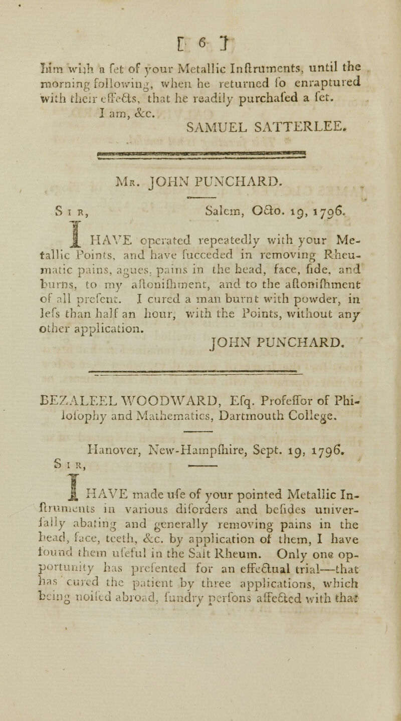 Mm wuh a fet of your Metallic In ftrumerits, until the morning following, when he returned lb enraptured with their effects, that he readily purchased a let. I am, Sec. SAMUEL SATTERLEE. Mr. JOHN PUNCHARD. Sir, Salem, Oeto. ig, 1796. j[ HAVE operated repeatedly with your Me- tallic Points, and have fucceded in removing Rheu- matic pains, agues, pains in the head, face, fide, and burns, to my aftonifhment, and to the afi.onifh.mcnt of all prefent. I cured a man burnt with powder, in lefs than half an hour, with the Points, without any other application. JOHN PUNCHARD. BEZALEEL WOODWARD, Efq. Profeffor of Phi- losophy and Mathematics, Dartmouth College. Hanover, New-Hampfhire, Sept. 19, 1796. S I R, ■ j[ HAVE made u-fe of your pointed Metallic In- ftruments in various diforders and befides univer- iaily abating and generally removing pains in the head, face, teeth, &c. by application of them, I have found them ufeful in the Salt Rheum. Only one op- portunity has prefented for an effectual trial—that has cured the patient by three applications, which being noifed abroad, {'unary perfons affected with tha£