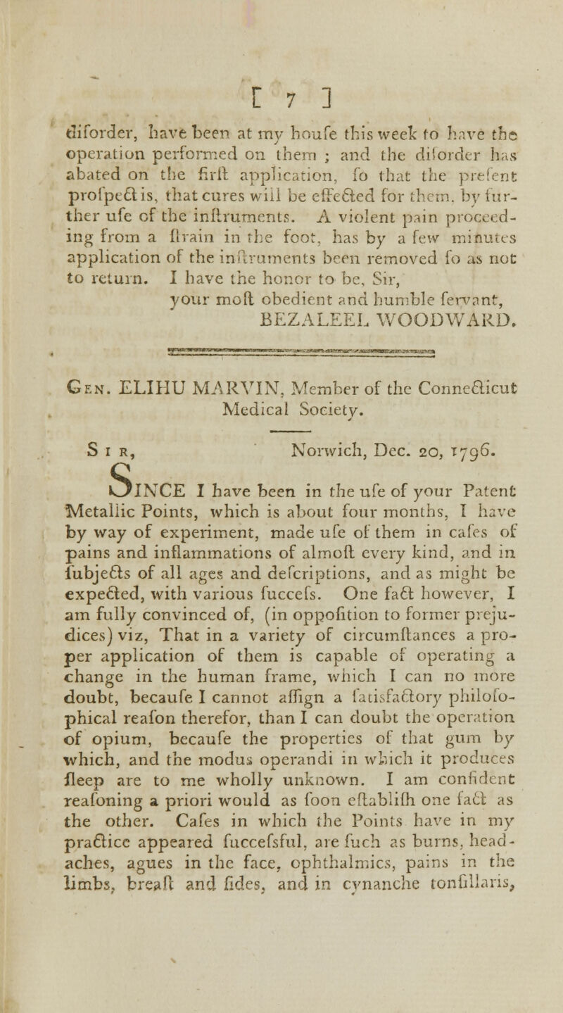 diforder, have been at my houfe this week to have the operation performed on them ; and the diforder has abated on the firft application, fo that the prefent profpectis, that cures will be effected for them, by fur- ther ufe of the instruments. A violent pain proceed- ing from a (train in the foot, has by a few minutes application of the inftruments been removed fo as not to return. I have the honor to be, Sir, your moll obedient and humble fervant, BEZALEEL WOODWARD, Gen. ELIHU MARVIN, Member of the Conneaicut Medical Society. Sir, Norwich, Dec. 20, T796. OlNCE I have been in the ufe of your Patent Metallic Points, which is about four months, I have by way of experiment, made ufe of them in cafes of pains and inflammations of almoft every kind, and in iubjeffcs of all ages and defcriptions, and as might be expecled, with various fuccefs. One fact however, I am fully convinced of, (in oppofition to former preju- dices) viz, That in a variety of circumftances a pro- per application of them is capable of operating a change in the human frame, which I can no more doubt, becaufe I cannot aflign a fatisfactory philoso- phical reafon therefor, than I can doubt the operation of opium, becaufe the properties of that gum by which, and the modus operandi in which it produces ileep are to me wholly unknown. I am confident reafoning a priori would as foon eitabliih one fa6t as the other. Cafes in which the Points have in my practice appeared fuccefsful, are fuch as burns, head- aches, agues in the face, ophthalmics, pains in the limbs, bread and fides, and in cvnanche tonfillaris,