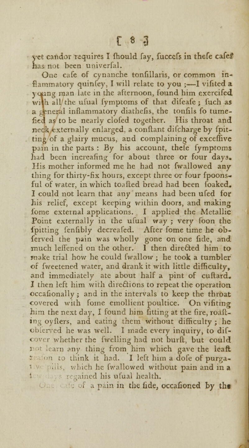 yet candor requires I fhould fay, fuccefs in thefe cafe? has not been univerfal. One cafe of cynanche tonfillaris, or common in- flammatory quinfey. I will relate to you ;—I vifited a yttting man late in the afternoon, found him exercifed with all'the ufual fymptoms of that difeafe ; fuch as a general inflammatory diathefis, the tonfils fo tume- fied as to be nearly clofed together. His throat and neck externally enlarged, a conflant difchargeby {pit- ting of a glairy mucus, and complaining of exceffive pain in the parts : By his account, thefe fymptoms had been increafing for about three or four days* His mother informed me he had not fwallowed any thing for thirty-fix hours, except three or four fpoons-. ful of water, in which toafted bread had been foaked. I could not learn that any means had been ufed for his relief, except keeping within doors, and making fome external applications. I applied the Metallic Point externally in the ufual way ; very foon the {pitting fenfibly decreafed. After fome time he ob- ferved the pain was wholly gone on one fide, and much leflened on the other. I then directed him to make trial how he could fwallow ; he took a tumbler of fweetened water, and drank it with little difficulty, and immediately ate about half a pint of cuftard* I then left him with directions to repeat the operation occafionally ; and in the intervals to keep the throat covered with fome emollient poultice. On vifiting him the next day, I found him fitting at the fire, roaft- ing oyflers, and eating them without difficulty ; he obferved he was well. I made every inquiry, to dif- cover whether the fwelling had not burft, but could learn any thing from him which gave the leaft . on to think it had. I left him a dofe of purga- 1 . is, which he fwallowed without pain and in a regained his ufuai health. i a pain in the fide, occafioned by tht