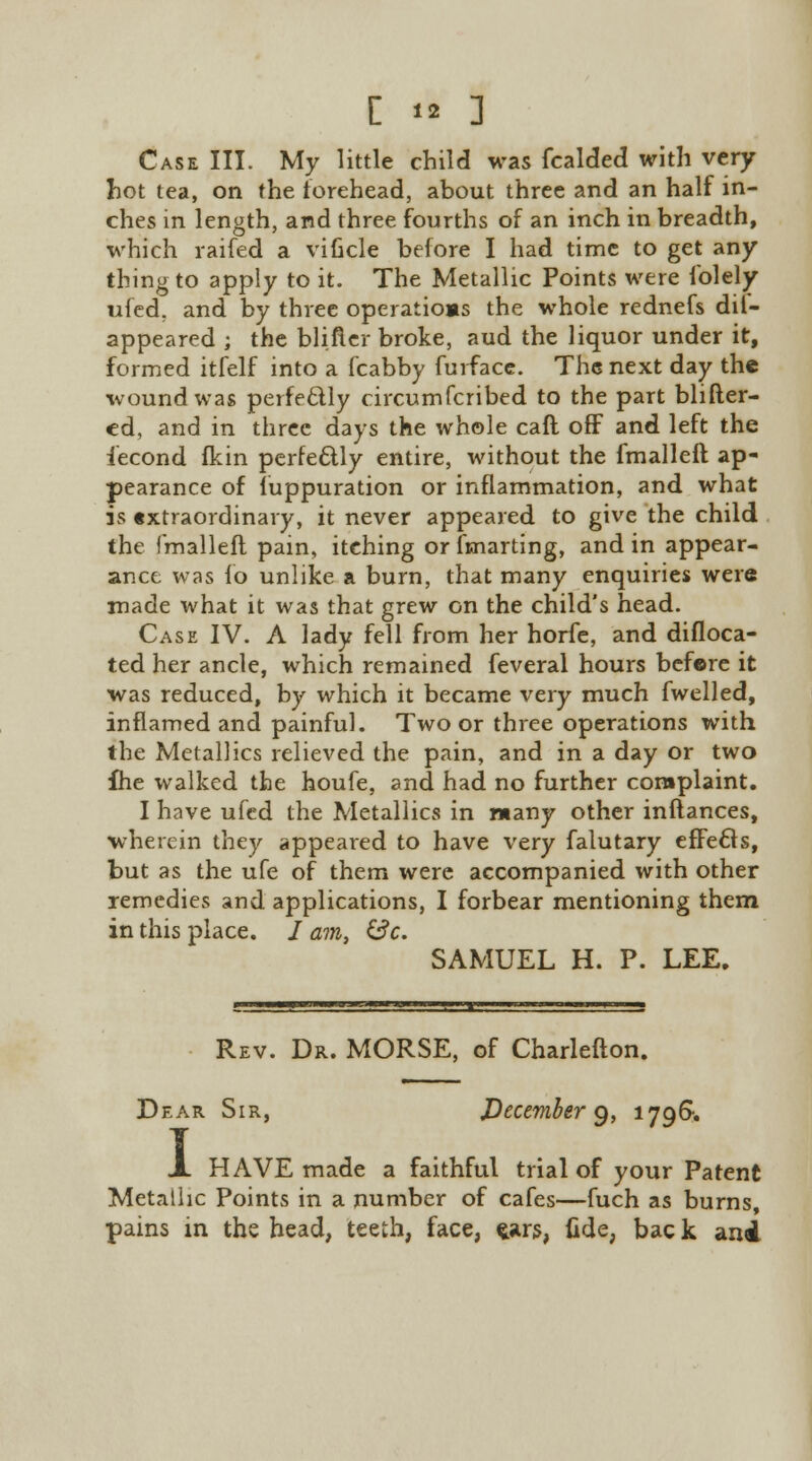 Case III. My little child was fcalded with very hot tea, on the forehead, about three and an half in- ches in length, and three fourths of an inch in breadth, which raifed a viucle before I had time to get any thing to apply to it. The Metallic Points were folely ufed, and by three operatioas the whole rednefs dil- appeared ; the blifter broke, aud the liquor under it, formed itfelf into a fcabby furface. The next day the wound was perfectly circumfcribed to the part blifter- ed, and in three days the whole caft off and left the iecond fkin perfectly entire, without the fmalleft ap- pearance of luppuration or inflammation, and what is extraordinary, it never appeared to give the child the fmalleft pain, itching or fmarting, and in appear- ance was fo unlike a burn, that many enquiries were made what it was that grew on the child's head. Case IV. A lady fell from her horfe, and difloca- ted her ancle, which remained feveral hours before it was reduced, by which it became \'ery much fwelled, inflamed and painful. Two or three operations with the Metal!ics relieved the pain, and in a day or two fhe walked the houfe, and had no further complaint. I have ufed the Metallics in many other inftances, wherein they appeared to have very falutary effects, but as the ufe of them were accompanied with other remedies and applications, I forbear mentioning them in this place. / am, &c. SAMUEL H. P. LEE. Rev. Dr. MORSE, of Charlefton. Dear Sir, December 9, 179&. X HAVE made a faithful trial of your Patent Metallic Points in a number of cafes—fuch as burns, pains in the head, teeth, face, fcars, (ide, bac k and