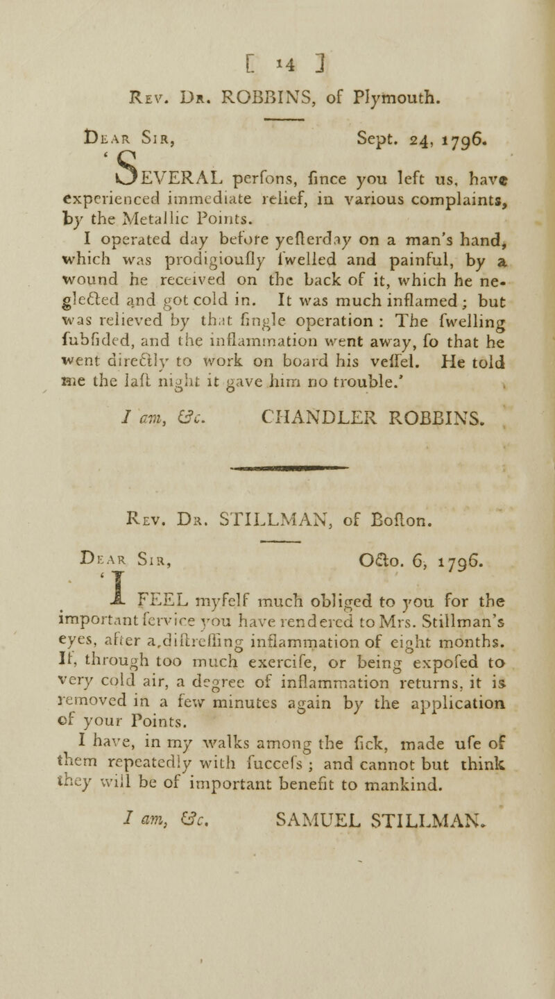 Rev. Dr. ROBBINS, of Plymouth. t)iiAR Sir, Sept. 24, 1796. OEVERAL perfons, fince you left us, have experienced immediate relief, in various complaints, by the Metallic Points. I operated day before yefterday on a man's hand, which was prodigioufly lwelled and painful, by a wound he received on the back of it, which he ne- glected and got cold in. It was much inflamed; but was relieved by that fingle operation : The fwellincr fubfided, and the inflammation went away, fo that he went dire£lly to work on board his veffel. He told me the la.il night it cave him no trouble.' / am, &c. CHANDLER ROBBINS. Rev. Dr. STILLMAN, of Boflon. Dear Sir, Odo. 6, 1796. FEEL myfclf much obliged to you for the importantfervice you have rendered to Mrs. Stillman's eyes, after a,diftrcfling inflammation of eight months. It, through too much exercife, or being expofed to very cold air, a degree of inflammation returns, it is removed in a few minutes again by the application of your Points. I have, in my walks among the Tick, made ufe of them repeatedly with fuccefs ; and cannot but think they will be of important benefit to mankind. / am, ec. SAMUEL STILLMAN.