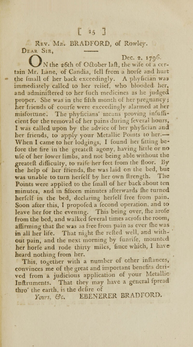 [ »5 1 Rev. Mr. BRADFORD, of Rowley. Dear Sir, ODec. 2, 1796. NT the 26th of October laft, the wife ot a cer- tain Mr. Lane, of Candia, fell from a horte and hurt the fmall of her back exceedingly. A phyfician was immediately called to her relief, who blooded her, and administered to her fuch medicines as he judged proper. She was in the fifth month of her pregnancy; her friends of courfe were exceedingly alarmed at her misfortune. The phyfkians' means proving infuffi- cient for the removal of her pains during feveral hours, I was called upon by the advice of her phyfician and her friends, to apply your Metallic Points to her.—• When I came to her lodgings, I found her fitting be- fore the fire in the greateft agony, having little or no ufe of her lower limbs, and not being able without the greateft difficulty, to raife her feet from the floor. By the help of her friends, fhe was laid on the bed, but was unable to turn herfelf by her own llrength. The Points were applied to the fmall of her back about ten minutes, and in fifteen minutes afterwards fhe turned herfelf in the bed, declaring herfelf free from pain. Soon after this, 1 propofed a fecond operation, and to leave her for the evening. This being over, fhe arofe from the bed, and walked feveral times acrofs the room, affirming that (he was as free from pain as ever fhe was in all her life. That night (lie retted well, and with- out pain, and the next morning by lunrife, mounted her horle and rode thirty miles, fince which, I have heard nothing from her. This, together with a number of other inftances, convinces me of the great and important benefits deri- ved from a judicious application of your Metallic Inftruments. That they may have a general fpread thro' the earth, is the defire of Yours, &c. EBENERER BRADFORD.