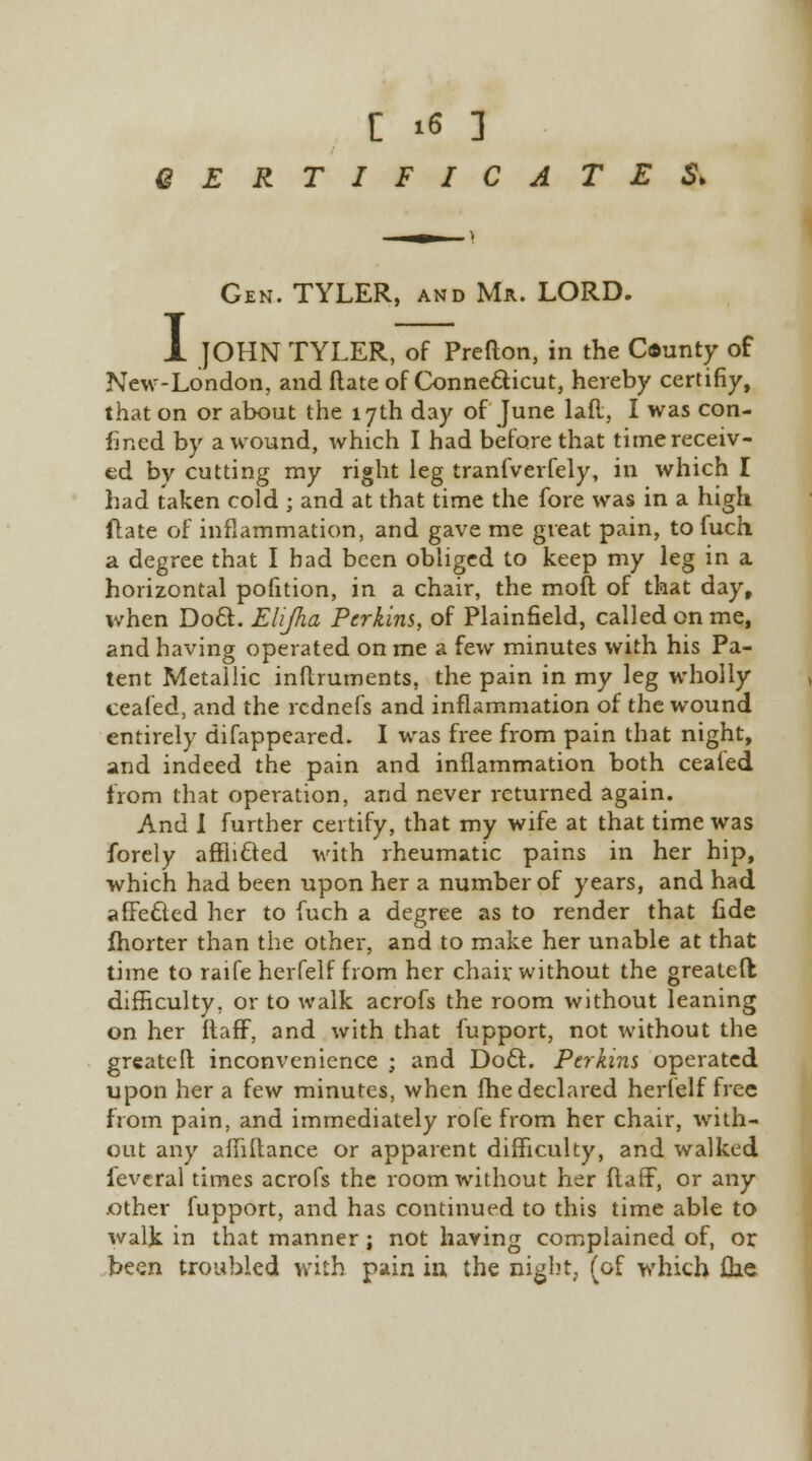 CERTIFICATES* I Gen. TYLER, and Ma. LORD. JOHN TYLER, of Prefton, in the Caunty of New-London, and (late of Connecticut, hereby certifiy, that on or about the 17th day of June lafl, I was con- fined by a wound, which I had before that time receiv- ed by cutting my right leg tranfverfely, in which I had taken cold ; and at that time the fore was in a high fhte of inflammation, and gave me great pain, to fuch a degree that I had been obliged to keep my leg in a horizontal pofition, in a chair, the moil of that day, when Do£L Elijha Perkins, of Plainfield, called on me, and having operated on me a few minutes with his Pa- tent Metallic inftruments, the pain in my leg wholly ceafed, and the rcdnefs and inflammation of the wound entirely difappeared. I was free from pain that night, and indeed the pain and inflammation both ceaied from that operation, and never returned again. And I further certify, that my wife at that time was forely afflicted with rheumatic pains in her hip, which had been upon her a number of years, and had affected her to fuch a degree as to render that fide fhorter than the other, and to make her unable at that time to raife herfelf from her chair without the greateft difficulty, or to walk acrofs the room without leaning on her ftaff, and with that fupport, not without the greater! inconvenience ; and D06I. Perkins operated upon her a few minutes, when fhe declared herfelf free from pain, and immediately rofe from her chair, with- out any afhitance or apparent difficulty, and walked fevcral times acrofs the room without her ftaff, or any .other fupport, and has continued to this time able to walk in that manner ; not having complained of, or been troubled with pain in the nigbt, (of which flie