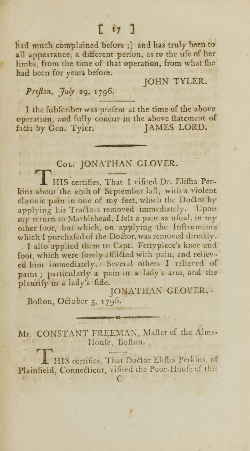 had much complained before ;) and has truly been to all appearance, a different perfon, as to the ufe of her limbs, from the time of that operation, from what Ihe had been for years before. JOHN TYLER. Pre/Ion, July 29, 1796. I the fubfcriber was prefent at the time of the above operation, and fully concur in the above ftatement of facts by Gen. Tyler. JAMES LORD. Col. JONATHAN GLOVER. X HIS certifies, That I vifited Dr. Elifha Per- kins about the 20th of September lad, with a violent chronic pain in one of my feet, which the Doctor by applying his Tractors removed immediately. Upon my return to Marblehead, I felt a pain as ufual, in my other foot, but which, on applying the Inftrumerits which I purchafedof the Doctor, was removed directly. I alfo applied them to Capt. Fettyplece's knee and foot, which were forely affli6ted with pain, and reliev- ed him immediately. Several others I relieved of pains ; particularly a pain in a lady's arm, and the pleurify in a lady's fide. JONATHAN GLOVER. Bofton, October 5, 1796. Mr. CONSTANT FREEMAN, Mailer of the Alms- Houfe, Bofton. A HIS certifies, That Doctor Elifha Perkins, of Plainheld. Connecticut, vifited the Poor-Houfcof this C