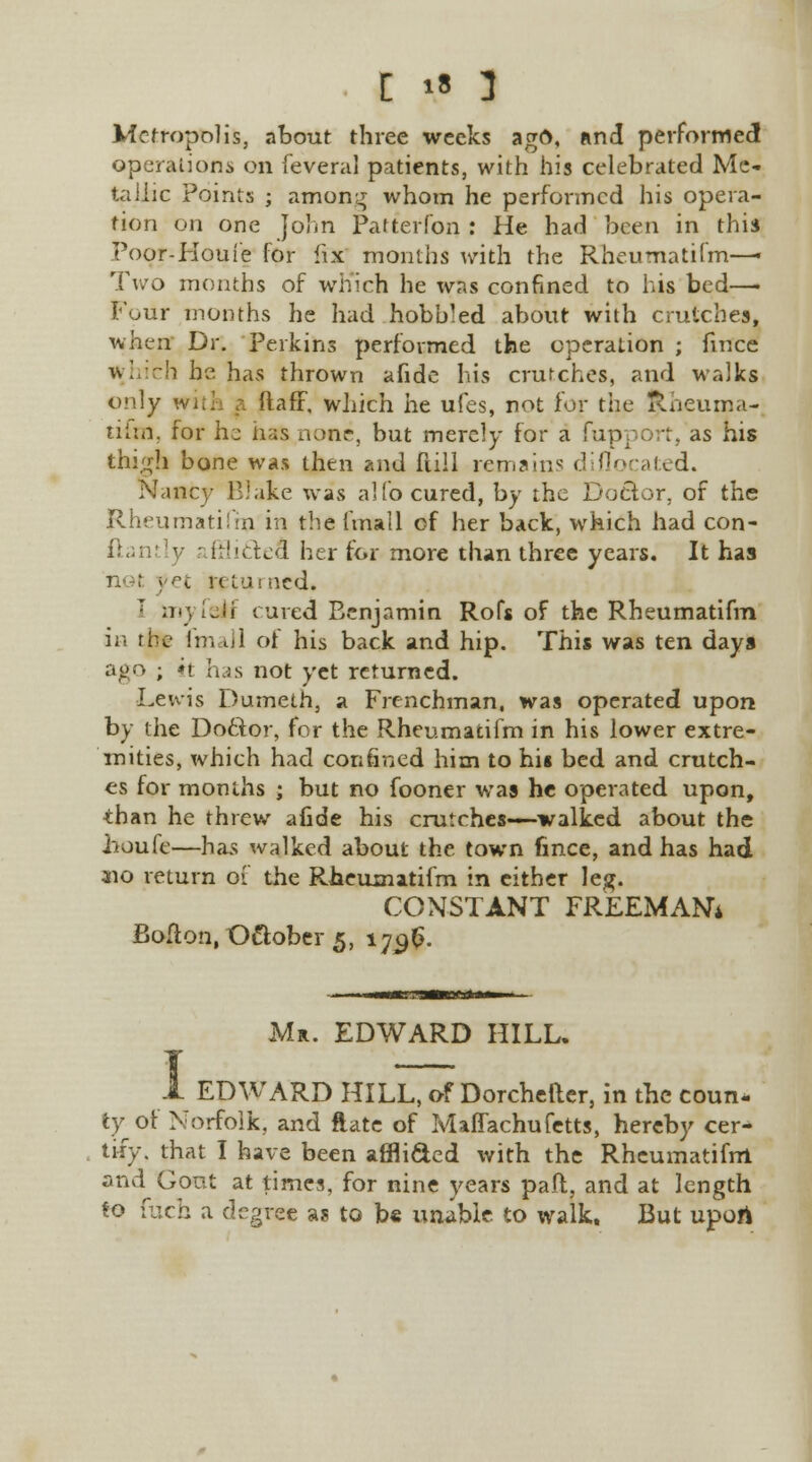 Metropolis, about three weeks ago, and performed operations on feventl patients, with his celebrated Me- tallic Points ; among whom he performed his opera- tion on one John Patterfon : He had been in this Poor-Houfe for fix months with the Rheumatifm—« Two months of which he was confined to his bed—■ Four months he had hobbled about with crutches, when By. Perkins performed the operation ; fmce which he has thrown afide his crutches, and walks only with a ftaff, which he ufes, not for the Rheuma- tifm, for he has none, but merely for a fupport, as his thigh bone was then and full remains diflocated. Nancy Blake was alfo cured, by the Doctor, of the Rheumati!'in in the (mall of her back, which had con- ftani [y (Hiclefl her for more than three years. It has pet returned. ' myfeif cured Benjamin Rofs of the Rheumatifm in the fmall of his back and hip. This was ten days ago ; it has not yet returned. Lewis Dumeth, a Frenchman, was operated upon by the Doftor, for the Rheumatifm in his lower extre- mities, which had confined him to his bed and crutch- es for months • but no fooner was he operated upon, than he threw afide his crutches—-walked about the houfe—has walked about the town fince, and has had 310 return of the Rheumatifm in cither leg. CONSTANT FREEMAN* Bolton, October 5, 170,$. Mr. EDWARD HILL. EDWARD HILL, of Dorcheller, in the coun* ty of Norfolk, and ftate of Maffachufetts, hereby cer- tify, that I have been affli&ed with the Rheumatifm and Gout at times, for nine years paft, and at length to fuch a degree as to be unable to walk. But upofi