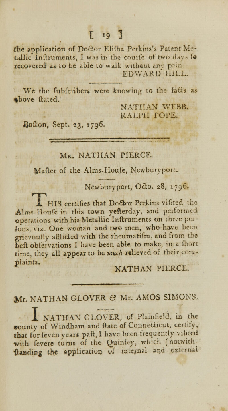 the application of Dotlor Elifha Perkins's Patent Me- tallic Inftruments, I was in the courfe of two days lo recovered as to be able to walk without any pain. EDWARD HILL. We the fubferibers were knowing to the facls as *bove ftated. Bolton, Sept, 23, 1796. NATHAN WEBB, RALPH POPE. Mr. NATHAN PIERCE. Mailer of the Alms-Houfe, Newburyport. T, Newburyport, Oclo. 28, 1796. HIS certifies that Dodor Perkins vifited the Alms-Houfe in this town yefterday, and performed operations with his Metallic Inftruments on three per- sons, viz- One woman and two men, who have been grievoufly aflli&ed with the rheumatifm, and from the bell obleivations I have been able to make, in a fliort time, they all appear to be much relieved of their com- plaints. * NATHAN PIERCE. jVlr. NATHAN GLOVER & Mr. AMOS SIMONS. 1 NATHAN GLOVER, of PlainfieM, in the •ounty of Windham and (late of Connecticut, certify, that for feven years paft, I have bten iiequently vifited with fevere turns of the Quinfey, which (notwith- standing the application of internal and external