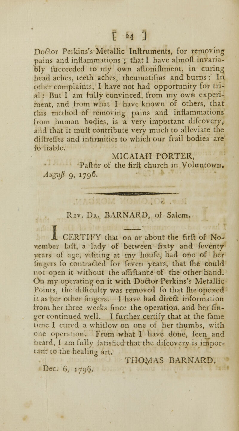 C n J Do&or Perkins's Metallic Inflruments, for removing pains and inflammations ; that I have almofl invaria- bly fucceeded to my own aftonifhment, in curing head aches, teeth aches, rheuniatifms and burns : In other complaints, I have not had opportunity for tri- al : But I am fully convinced, from my own experi- ment, and from what I have known of others, that this method of removing pains and inflammations from human bodies, is a very important difcovery, and that it rauft contribute very much to alleviate the diltreifes and infirmities to which our frail bodies arc fo liable. MICAIAH PORTER, Pa ft or of the firfl church in Voluntown. Augujt 9, 1796. Rev. Dr. BARNARD, of Salem, I CERTIFY that on or about the fir a of No- vember laft, a lady of between fixty and feventy vears of age, vifiting at my houfe, had one of her lingers fo contracted for feven years, that fhe could not open it without the aflifiance of the other hand. On my operating on it with Do6lor Perkins\s Metallic Points, the difficulty was removed fo that fhe opened it as her other fingers. I have had direft information from her three weeks fince the operation, and her fin- ger continued well. I further certify that at the fame time I cured a whitlow on one of her thumbs, with one operation. From what I have done, feen and heard, I am fully fatisfied that the difcovery is impor- tant to the healing art. THOMAS BARNARD.