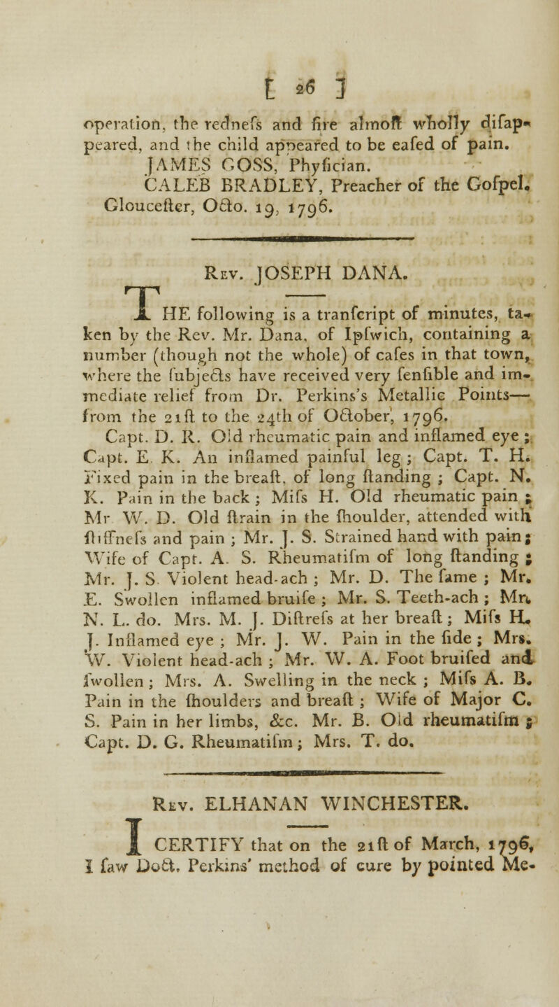 operation, the rednefs and fire almoft wholly difap- peared, and the child appeared to be eafed of pain. JAMES COSS, Phyfician. CALEB BRADLEY, Preacher of the Gofpel. Glouceftcr, Oclo. 19, 1796. T, Rev. JOSEPH DANA. HE following is a tranfcript of minutes, ta- ken by the Rev. Mr. Dana, of Ipfwich, containing a number (though not the whole) of cafes in that town, where the (ubjecls have received very fenfible and im- mediate relief from Dr. Perkins's Metallic Points— from the 21ft to the 24th of Oclober', 1796. Capt. D. R. Oid rheumatic pain and inflamed eye ; Capt. E. K. An inflamed painful leg ; Capt. T. H. Fixed pain in the bread, of long (landing ; Capt. N. K. Pain in the back ; Mifs H. Old rheumatic pain ; Mr W. D. Old flrain in the fhoulder, attended with fliffnefs and pain ; Mr. ]. S. Strained hand with pain; Wife of Capt. A. S. Rheumatifm of long (landing • Mr. J. S Violent head-ach ; Mr. D. The fame ; Mr. E. Swollen inflamed bruife ; Mr. S. Teeth-ach ; Mn, N. L. do. Mrs. M. J. Diftrefs at her breaft; Mifs H* J. Inflamed eye ; Mr. J. W. Pain in the fide ; Mrs. Vv. Violent head-ach ; Mr. W. A. Foot bruifed an4 iwollen; Mrs. A. Swelling in the neck ; Mifs A. B. Pain in the (houlders and breaft ; Wife of Major C. S. Pain in her limbs, &c. Mr. B. Old rheumatifm ; Capt. D. G. Rheumatifm; Mrs. T. do. 1 Rev. ELHANAN WINCHESTER. CERTIFY that on the 21ft of March, 1796, I faw Dott, Perkins' method of cure by pointed Me-