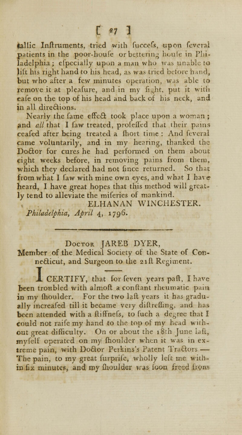 tallic Inftruments, tried with fuccefs, upon fevcrai patients in the poor-houfe or bettering houle in Phi- ladelphia; efpecially upon a man who was unable to lift his right hand to his head, as was tried before hand, but who after a few minutes operation, was able to remove it at pleafure, and in my figjit, put it with eafe on the top of his head and back of his neck, and in all directions. Nearly the fame effect took place upon a woman ; and all that I faw treated, proieffed that their pains ceafed after being treated a moit time : And feveral came voluntarily, and in my hearing, thanked the Doctor for cures he had performed on them about eight weeks before, in removing pains from them, which they declared had not fince returned. So that from what I law with mine own eyes, and what I have- heard, I have great hopes that this method will great- ly tend to alleviate the miieries of mankind. ELHANAN WINCHESTER. Philadelphia, April 4, 1796. Doctor JAREB DYER, Member of the Medical Society of the State of Con- necticut, and Surgeon to the 21ft Regiment. I CERTIFY, that for feven years part, I have been troubled with almoft a conftant rheumatic pain in my moulder. For the two laft years it has gradu- ally increafed till it became very diftrefling. and has been attended with a fliffnefs, to fuch a degree that I could not raife my hand to the top of my head with- out great difficulty. On or about the 18th June laft, myfelf operated on my moulder when it was in ex- treme pain, with Doctor Perkins's Patent Tractors — The pain, to my great furprife, wholly left me with- in fix minutes, and my fhoulder v/as ioon freed from