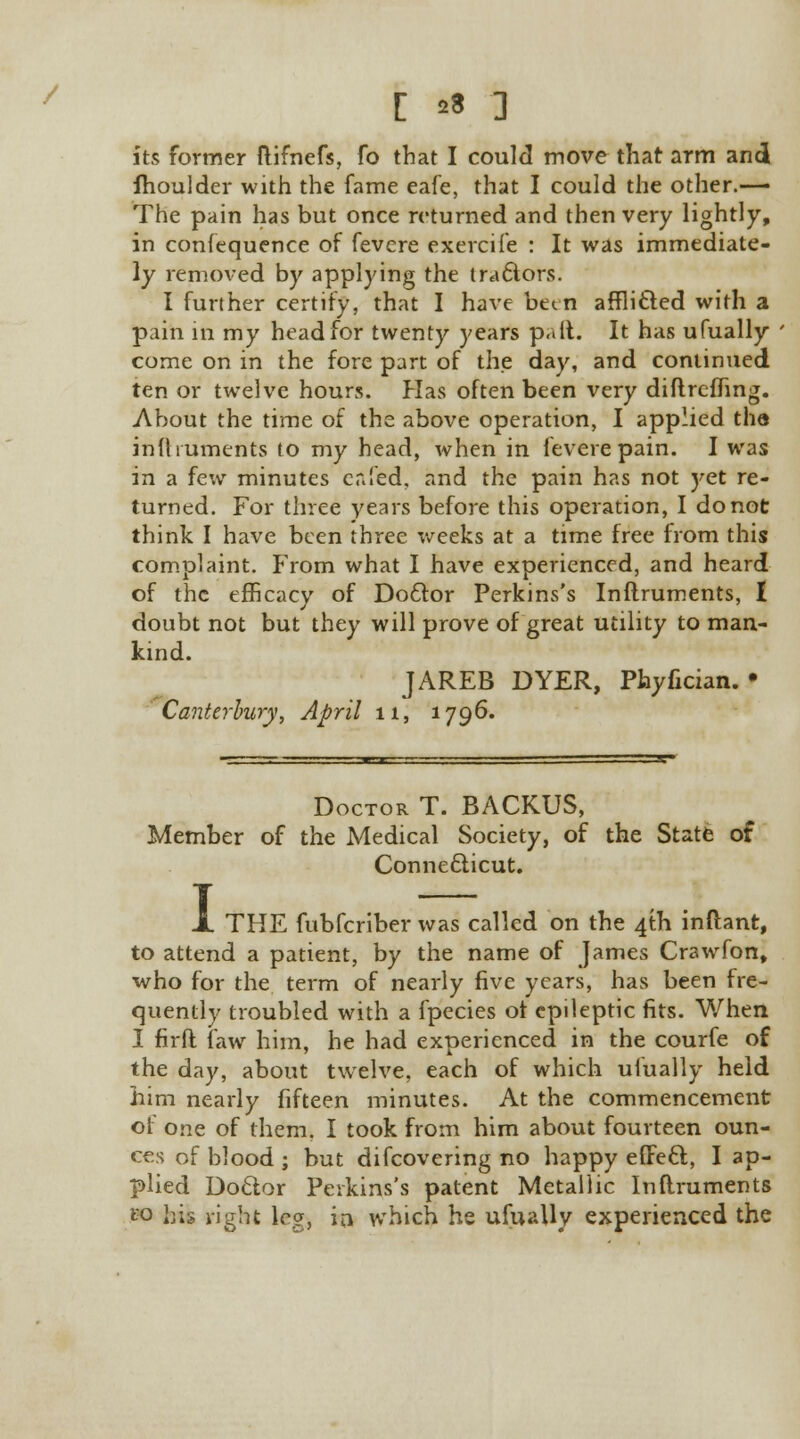 / C »« ] its former ftifnefs, fo that I could move that arm and fhoulder with the fame eafe, that I could the other.— The pain has but once returned and then very lightly, in confequence of fevere exercife : It was immediate- ly removed by applying the tractors. I further certify, that I have been afflicted with a pain in my head for twenty years pall. It has ufually come on in the fore part of the day, and continued ten or twelve hours. Has often been very diftreffing. About the time of the above operation, I applied tha in ft rumen ts to my head, when in fevere pain. I was in a few minutes cr.led, and the pain has not yet re- turned. For three years before this operation, I do not think I have been three weeks at a time free from this complaint. From what I have experienced, and heard of the efficacy of Doctor Perkins's Inftruments, I doubt not but they will prove of great utility to man- kind. JAREB DYER, Phyfician. • Canterbury, April 11, 1796. Doctor T. BACKUS, Member of the Medical Society, of the State of Connecticut. I THE fubferiber was called on the 4th inflant, to attend a patient, by the name of James Crawfon, who for the term of nearly five years, has been fre- quently troubled with a fpecies of epileptic fits. When I firft faw him, he had experienced in the courfe of the day, about twelve, each of which ufually held him nearly fifteen minutes. At the commencement of one of them. I took from him about fourteen oun- ces of blood ; but difcovering no happy effect, I ap- plied Doctor Perkins's patent Metallic Inftruments P3 his right leg, iri which he ufually experienced the