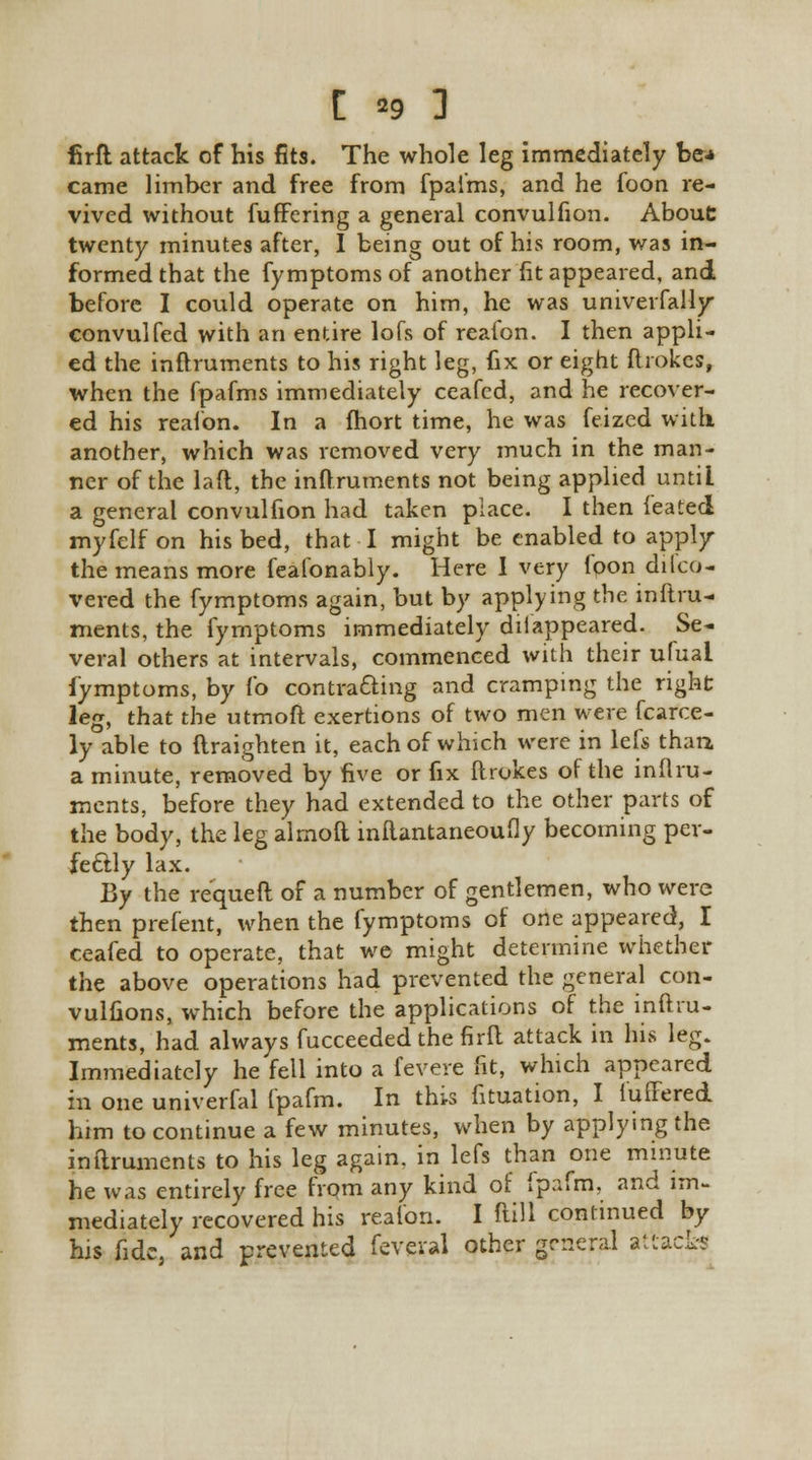 firft attack of his fits. The whole leg immediately be* came limber and free from fpai'ms, and he foon re- vived without fuffering a general convulfion. About twenty minutes after, I being out of his room, was in- formed that the fymptoms of another fit appeared, and before I could operate on him, he was univerfally convulfed with an entire lofs of reafon. I then appli- ed the inftruments to his right leg, fix or eight ftrokes, when the fpafms immediately ceafcd, and he recover- ed his reafon. In a fhort time, he was feized with another, which was removed very much in the man- ner of the laft, the inftruments not being applied until a general convulfion had taken place. I then ieated myfelf on his bed, that I might be enabled to apply the means more feafonably. Here I very foon dilco- vered the fymptoms again, but by applying the inftru- ments, the fymptoms immediately disappeared. Se- veral others at intervals, commenced with their ufuai fymptoms, by fo contracting and cramping the right leg, that the utmoft exertions of two men were fcarce- ly able to ftraighten it, each of which were in lefs than a minute, removed by five or fix ftrokes of the inftru- ments, before they had extended to the other parts of the body, the leg almoft inftantaneoufly becoming per- fectly lax. By the requeft of a number of gentlemen, who were then prefent, when the fymptoms of one appeared, I ceafed to operate, that we might determine whether the above operations had prevented the general con- vulfions, which before the applications of the inftru- ments, had always fucceeded the firft attack in his leg. Immediately he fell into a fevere fit, which appeared in one univerfal fpafm. In this fituation, I iuffered him to continue a few minutes, when by applying the inftruments to his leg again, in lefs than one minute he was entirely free from any kind of fpafm, and im- mediately recovered his reafon. I ftill continued by his fide, and prevented feveval other general attack