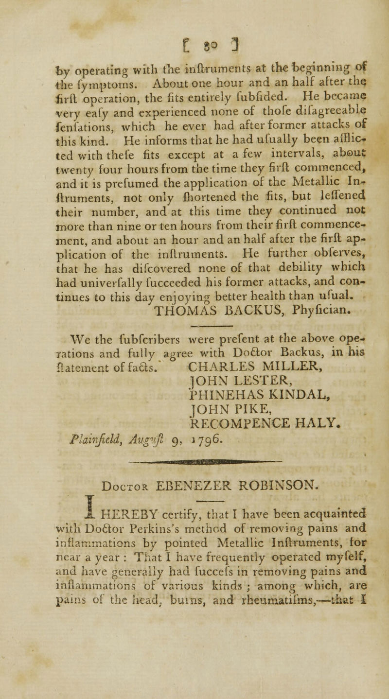 by operating with the inftruments at the beginning of the fymptoms. About one hour and an half after the firft operation, the fits entirely fubfided. He became very eafy and experienced none of thofe dilagreeable fent'ations, which he ever had after former attacks of this kind. He informs that he had ufually been afflic- ted with thefe fits except at a few intervals, about twenty four hours from the time they firft commenced, and it is prefumed the application of the Metallic In- ftruments, not only Ihortened the fits, but leffencd their number, and at this time they continued not more than nine or ten hours from their firft commence- ment, and about an hour and an half after the firft ap- plication of the inftruments. He further obferves, that he has difcovered none of that debility which had univerfally fucceeded his former attacks, and con- tinues to this day enjoying better health than ufual. THOMAS BACKUS, Phyfician. We the fubfcribers were prefent at the above ope- rations and fully agree with Doctor Backus, in his flatementoffaas. CHARLES MILLER, ]OHN LESTER, PHINEHAS KINDAL, JOHN PIKE, RECOMPENCE HALY. Plairjield, Augvft 9, 1796. Doctor EBENEZER ROBINSON. HEREBY certify, that I have been acquainted with Doclor Perkins's method of removing pains and inflammations by pointed Metallic Inftruments, lor near a year : That I have frequently operated myfelf, and have generally had fuccefs in removing pains and inflammations of various kinds ; among which, are pains of the head, bums, and rheumatiims,—that I