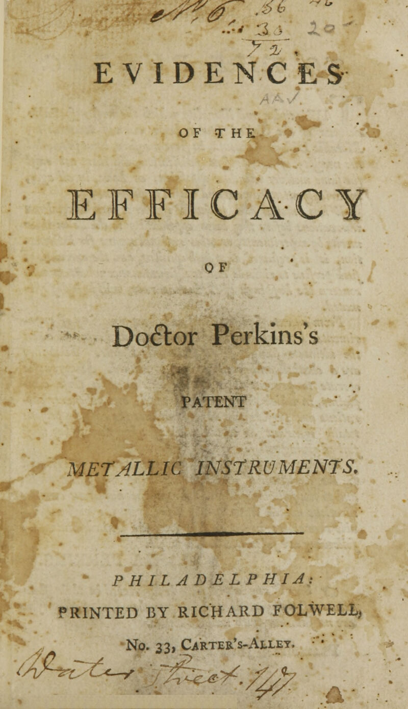 EVIDENCES OF THE- , ♦ . ' vD EFFICA-CY OF Doctor Perkins's k. *; PATENT METALLIC INSTRUMENTS. * PHILADELPHIA: PRINTED BY RICHARD FOLWELL, r^ No. 33, Carter's-Alley. 4&r ^^. w^*m * -\
