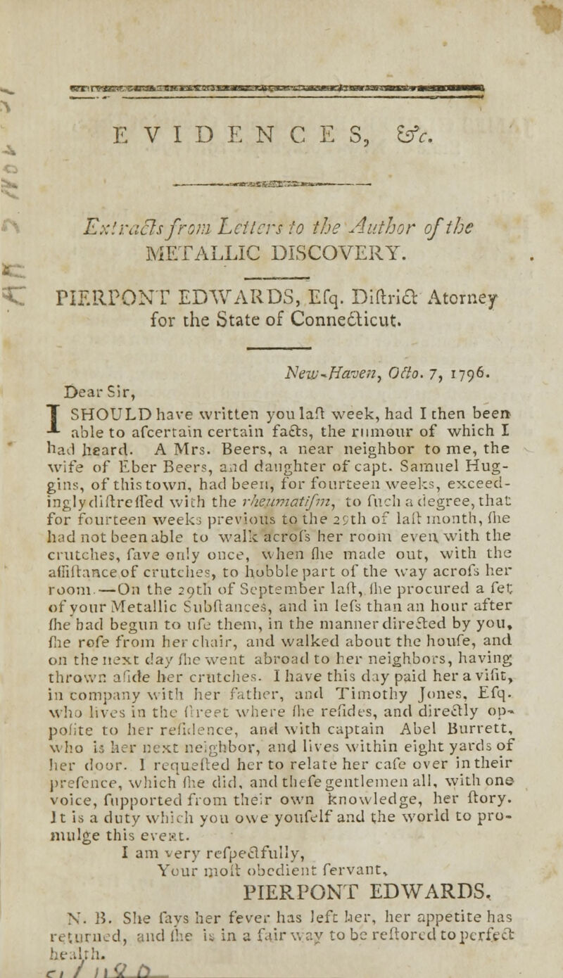 VT1 nKOBRCWSAS EVIDENCES, &c. -=*r»---fc££-££Iit7JE:-* Extracts from Letters to the Author of the METALLIC DISCOVERY. FIERPONT EDWARDS, Efq. Diftrift Atorney for the State of Conne&icut. Neiu^Ffa.'ven, Otto. 7, 1796. Dear Sir, I SHOULD have written youlaft week, had I then been able to afcertain certain fafts, the rumour of which I had heard. A Mrs. Beers, a near neighbor to me, the wife of Eber Beers, and daughter of capt. Samuel Hug- gins, ofthistown, had been, for fourteen weeks, exceed- inglydiftrelfed with the rlieuviatifm, to fuch a degree, that for fourteen weeks previous to the 29th of lail month, (he had not been able to walk acrof's her room even with the crutches, fave only once, when (he made out, with the aiiiitanceof crutches, to hobble part of the way acrofs her room —On the 29th of September lad, ihe procured a fet of your Metallic Subflances, and in lefs than an hour after me bad begun to ufe them, in the manner directed by you, fie rofe from her chair, and walked about the houfe, and on the next day /he went abroad to her neighbors, having thrown a fide her crutches. I have this day paid her a vifit, in company with her father, and Timothy Jones, Efq. who lives in the Oxeet where (he refides, and directly op- polite to her refulence, and with captain Abel Burrett, w ho is her next neighbor, and lives within eight yards of her door. 1 requeued her to relate her cafe over in their prefence, which'(lie did, and thefe gentlemen all, with on© voice, fupported from their own knowledge, her ftory. Jt is a duty which you owe youfelf and the world to pro- nudge this eve:<it. I am very refpeclfully, Your molt obedient fervant, PIERPONT EDWARDS. N. B. She fays her fever has left her, her appetite has returned, and Ihe U in a fairway to be reftored to perfect health.