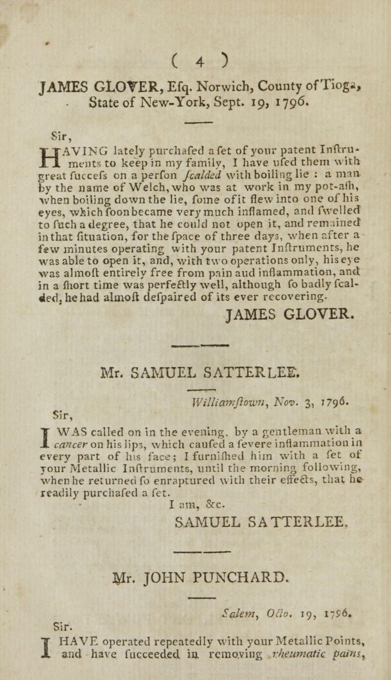 JAMES GLOVER, Efq. Norwich, County of Tioga, State of New-York, Sept. 19, 1796. Sir, HAVING lately purchafed afet of your patent Inftru- ments to keep in my family, I have nfed them with great fuccefs on a perfon fcalded with boiling lie : a man by the name of Welch, who was at work in my pot-afh, •when boiling down the lie, fome of it flew into one of his eyes, which foon became very much inflamed, and fwellecT to fuch a degree, that he could not open it, and remained in that fituation, for thefpace of three days, when after a few minutes operating with your patent Instruments, he was able to open it, and, with two operations only, his eye was almoft entirely free from pain and inflammation, and in a fhort time was perfectly well, although fo badly fcal- ded, he had ahnoft defpaired of its ever recovering. JAMES GLOVER. Mr. SAMUEL SATTERLEE. Williamftown, Nov. 3, 1796. Sir, I WAS called on in the evening, by a gentleman with a cancer on his lips, which caufed a fevere inflammation hi every part of his face; I furnifhed him with a fet ot your Metallic Inftruments, until the morning following, when he returned fo enraptured with their effects, that he readily purchafed a fet. I am, &c. SAMUEL SATTERLEE. I Mr. JOHN PUNCHARD. Salem, Oclo. 19, 1756. Sir. HAVE operated repeatedly with your Metallic Points, and have fucceeded ia removing rheumatic pains,