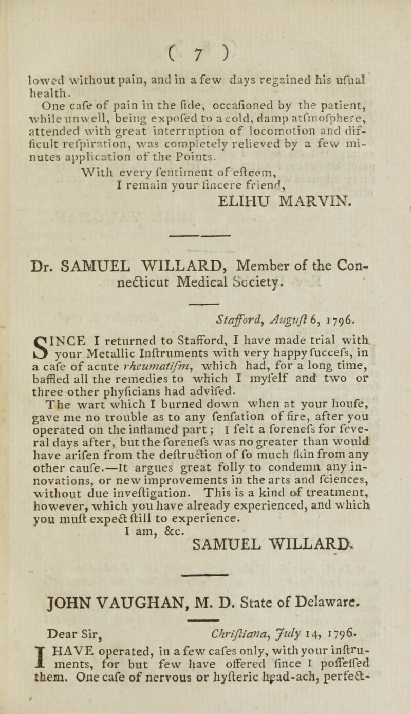 lowed without pain, and in a few days regained his ufual health. One cafe of pain in the fide, occafioned by the patient, while unwell, being expofed to a cold, damp atfmofphere, attended with great interruption of locomotion and dif- ficult refpiration, was completely relieved by a few mi- nutes application of the Points. With every fentiment of efteem, I remain yourlincere friend, ELIHU MARVIN. Dr. SAMUEL WILLARD, Member of the Con- necticut Medical Society. Stafford, AuguJIG, 1796. SINCE I returned to Stafford, I have made trial with, your Metallic Infrruments with very happy fuccefs, in a cafe of acute rheumatifm, which had, for a long time, baffled all the remedies to which I myfelf and two or three other phyficians had advifed. The wart which I burned down when at your houfe, gave me no trouble as to any fenfation of fire, after you operated on the inflamed part; I felt a forenefs for feve- ral days after, but the forenefs was no greater than would have arifen from the deitxuftion of fo much fkin from any other caufe.—It argues great folly to condemn any in- novations, or new improvements in the arts and fciences, without due invefligation. This is a kind of treatment, however, which you have already experienced, and which you muft expe&ftill to experience. I am, &c. SAMUEL WILLARD. JOHN VAUGHAN, M. D. State of Delaware. Dear Sir, Chrijliana, July 14, 1796. I HAVE operated, in a few cafes only, with your inftru- ments, for but few have offered fince I poffelfed them. One cafe of nervous or hyfteric head-ach, perfeft-