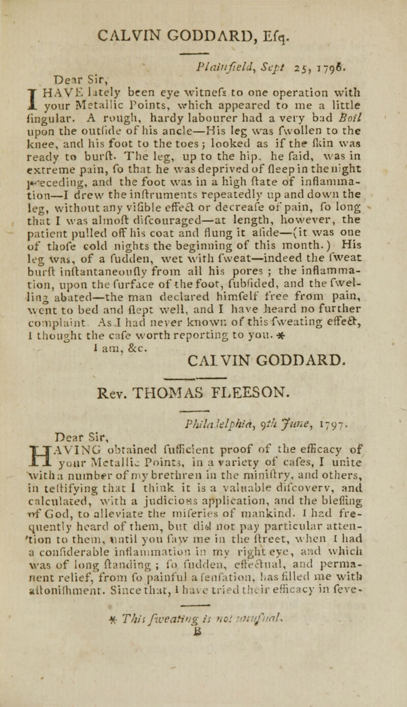 CALVIN GODDARD, Efq. PIainfield, Sct-.t 25, 1796. Den* Sir, I HAVE lately been eye witnefs to one operation with your Metallic Points, which appeared to me a little lingular. A rough, hardy labourer had a very bad Boil upon the outlide of his ancle—His leg was fwollen to the knee, and his foot to the toes; looked as if the fkin was ready to burft. The leg, up to the hip. he faid, was in extreme pain, fo that he was deprived of fleep in the night wrteceding, and the foot was in a high ftate of inflamma- tion—I drew the inftruments repeatedly up and down the leg, without any vifible effeel or decreafe or pain, fo long that I was almoft difcouraged—at length, however, the patient pulled off his coat and flung it alkie—(it was one of thofe cold nights the beginning of this month.) His leg was, of a fudden, wet with fweat—indeed the fweat burft inftantaneoufiy from all his pores ; the inflamma- tion, upon thefurface of the foot, fublided, and the fwel- ling abated—the man declared himfelf free from pain, went to bed and flept well, and I have heard no further complaint As I had never known of this fweating effeft, 1 thought the cafe worth reporting to you. •* 1 am, &c. CAIVIN GODDARD. Rev. THOMAS FLEES ON. H Plulaklphia, 9<// June, 179?, Dear Sir, AVING obtained fufficient proof of the efficacy of _ _l your Metallic Points, in a variety of cafes, I unite 'with a. number of my brethren in the miniftry, and others, fn teftifying that I think it is a valuable difcoverv, and calculated, with a judicious application, and the blefling uf God, to alleviate the miferies of mankind. I had fre- quently heard of them, but did not pay particular atten- tion to them, until you faw me in the ftreet, when I had a confiderable inflammation in my right eye, and which was of long ftanding ; fo fudden, effectual, and perma- nent relief, from fo painful afenfation, has filled me with aftonifhment. Since that, 1 have tried their efficacy in feve- M-T/iis fweating is noi mufuaU