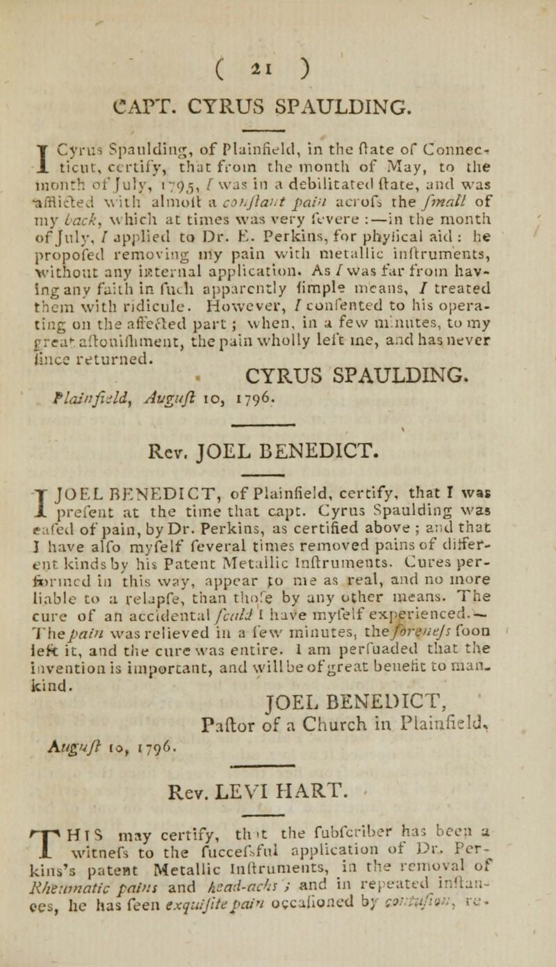 CAPT. CYRUS SPAULDING. I Cyrus Spaulding, of Plainfield, in the (late of Connect ticut, certify, that from the month of May, to the month of July, 1793, I was in a debilitated (rate, and was afflicted with almolt a conftant pain acrofs the fmall of my Lack, which at times was very fevere :—in the month of July, /applied to Dr. E. Perkins, for phyiical aid: he propofed removing my pain with metallic inftruments, without any internal application. As /was far from hav- ing any fail h in fuch apparently fimple means, /treated them with ridicule. However, / contented to his opera- ting on the affefted part; when, in a few minutes, to my rrea-allonifiiment, the pain wholly left me, and has never Imce returned. CYRUS SPAULDING. Plain fit Id, Augitft 10, 1796. Rev. JOEL BENEDICT. I JO EL BENEDICT, of Plainfield, certify, that I was prefent at the time that cape. Cyrus Spaulding was eafed of pain, by Dr. Perkins, as certified above ; and that I have alfo myfelf feveral times removed pains of differ- ent kinds by his Patent Metallic Inftruments. Cures per- fermed in this way, appear %o me as real, and no more liable to a relapfe, than thole by any other means. The cure of an accidental fcald I have myfelf experienced.— The pain was relieved in a few minutes, the forentjs foon left it, and the cure was entire. 1 am perfuaded that the invention is important, and will be of great benefit to man- kind. JOEL BENEDICT, Pallor of a Church in Plainfield, Kuguft to, 1796. Rev. LEVI HART. THIS may certify, tint the fubferiber has been a witnefs to the fuccef>fiu application of Dr. Per- kins's patent Metallic Inftruments, in the removal of Rheumatic pains and Aead-achs } and in repeated inflau- ees, he has feen exquijitepain occaiioned b; .. ■ . re.