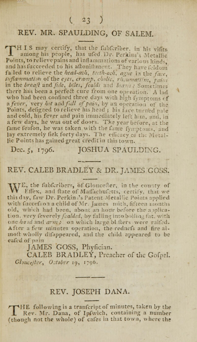REV. MR. SPAULDING, OF SALEM. rTpH I S rn?y certify, that the fubferiber, in his vififs JL among his people, has ufed.Dr. Perkins's. Metallic Points, to relieve pains and inflammations of various kinds andha'sfucceeded to his aftonifhment. They havefeldom failed to relieve the head-etch, teeth-acti, ague i:i the face inflammation of the eyes, crawp, cholic, rhcumatifm, pains in the breaft znAJide, biles, fcaldi and burns: Sometimes there has been a perfect cure from one operation. A lad who had been confined three days with high fyiiiptoms cf a fever, very hot and fall of pain, by an operation of Points, defigaed to relieve Ins head ; his face turned pale and cold, his fever and pain immediately left him, and, in a few days, he was out of doors. The year before, at the fame feafon, he was taken with the fame fymptoms, and lay extremely fick forty days. The efficacy of the Metal- lic Points has gained great credit in this town. Dec. 5, 1796. JOSHUA SPAULDING. REV. CALEB BRADLEY & DR. JAMES GOSS. tTjE, the fubferibers, of- Gloucefler, in the county of VV Eflex, and ftate of Malfachufjtts, certify, that we this day, faw Dr. Perkin ,'s Patent Metallic Points applied with fuccefion a child of Air. James mith, fifteen months old, which Iiad been, about ah hour before the a iplica- t:on, very feverely/Lvz/tW, by falling into boiling fat. with one ha td and arm ; on which large bl Iters were raifed. After a few minutes operation, the rednefs and fire al- molt wholly difappeared, and the child appeared to be eafed of pain JAMES GOSS, Phyfician. CALEB BRADLEY, Preacher of the Gofpel. Clyucejter, October 19, 1796. REV. JOSEPH DANA. THE following is a tranfeript of minutes, taken by the Rev. Mr. Dana, of Ipfwich, containing a number (though not the whole) of cafes in that town, where the