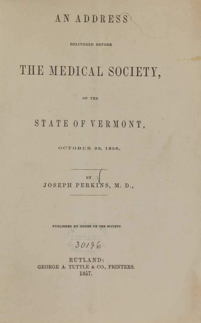 AN ADDRESS DELIVERED BEFORE THE MEDICAL SOCIETY, STATE OF VERMONT, OCTOBER 32, 1856. BY >J JOSEPH PERKINS, M. D., PUBLISHED BT ORDER 01 THE SOCIETY. $ot}k RUTLAND: GEORGE A. TUTTLE & CO., PRINTERS. 1857.