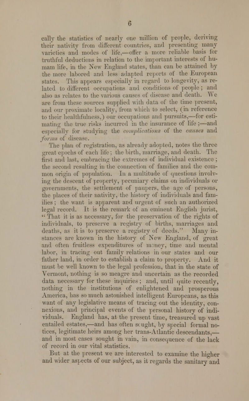 cally the statistics of nearly one million of people, deriving their nativity from different countries, and presenting many varieties and modes of life.—offer a more reliable basis for truthful deductions in relation to the important interests of hu- mam life, in the New England states, than can be attained by the more labored and less adapted reports of the European states. This appears especially in regard to longevity, as re- lated to different occupations and conditions of people ; and also as relates to the various cause,-, of disease and death. We are from these sources supplied with data of the time present, and our proximate locality, from which to select, (in reference to their healthfulncss.) our occupations and pursuits,—for esti- mating the true risks incurred in the insurance of life;—and especially for studying the complications of the causes and forms of disease. The plan of registration, as already ado].ted, notes the three great epochs of each life; the birth, marriage, and death. The first and last, embracing the extremes of individual existence ; the second resulting in the connection of families and the com- mon origin of population. In a multitude of questions involv- ing the descent of property, pecuniary claims on individuals or governments, the settlement of paupers, the age of persons, the places of their nativity, the history of individuals and fam- ilies ; the want is apparent and urgent of such an authorized legal record. It is the remark of an eminent English jurist, 4- That it is as necessary, for the preservation of the rights of individuals, to preserve a registry of births, marriages and deaths, as it is to preserve a registry of deeds. Many in- stances are known in the history of New England, of great and often fruitless expenditures of money, time and mental labor, in tracing out family relations in our states and our father land, in order to establish a claim to property. And it must be well known to the legal profession, that in the state of Vermont, nothing is so meagre and uncertain as the recorded data necessary for these inquiries ; and, until quite recently, nothing in the institutions of enlightened and prosperous America, has so much astonished intelligent Europeans, as this want of any legislative means of tracing out the identity, con- nexions, and principal events of the personal history of indi- viduals. England has, at the present time, treasured up vast entailed estates,—and has often scught, by special formal no- tices, legitimate heirs among her trans-Atlantic descendants,— and in most cases sought in vain, in consequence of the lack of record in our vital statistics. But at the present we are interested to examine the higher and wider aspects of our subject, as it regards the sanitary and