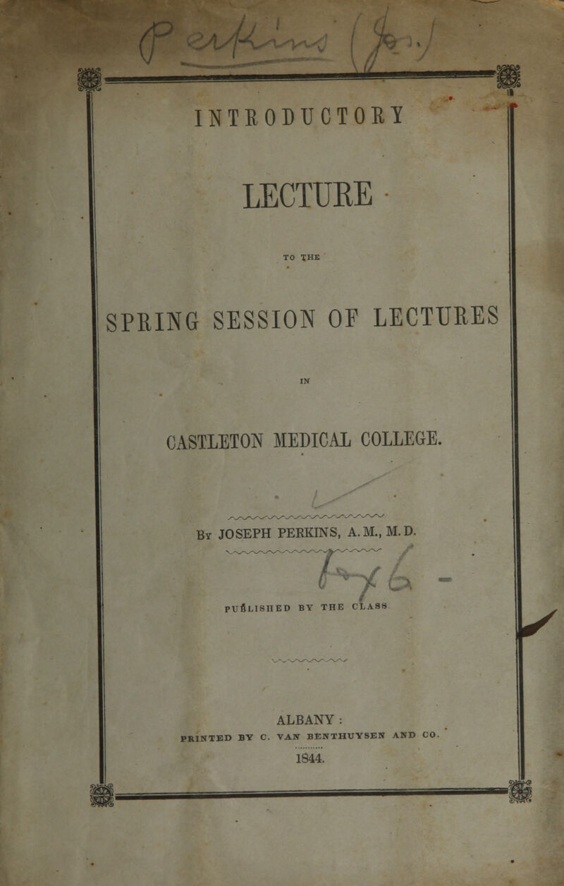 LECTURE TO THE SPRING SESSION OF LECTURES CASTLETON MEDICAL COLLEGE. By JOSEPH PERKINS, A.M., M.D PUBLISHED BY THE CLASS r HE CLASS ALBANY : PRINTED BY C. VAN BENTHUYSEN AND CO. 1844.