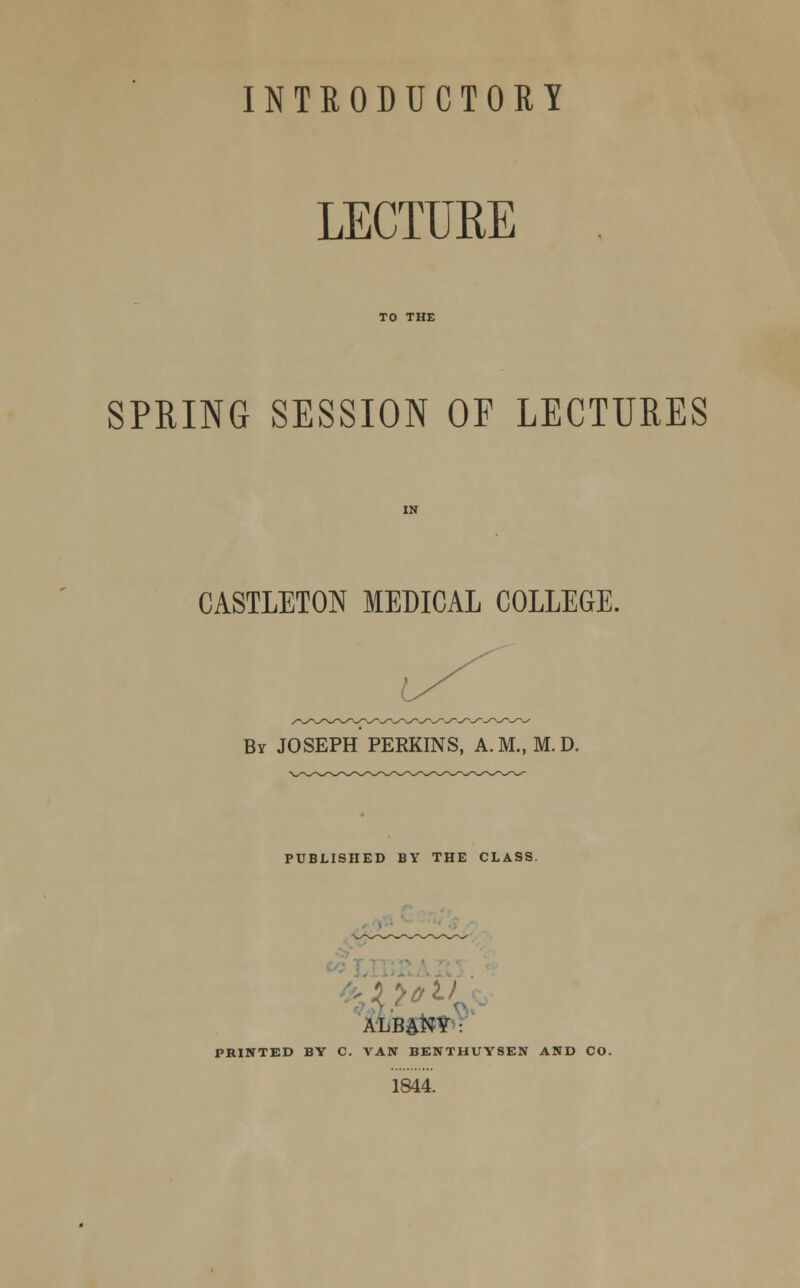 LECTURE SPRING SESSION OF LECTURES CASTLETON MEDICAL COLLEGE. By JOSEPH PERKINS, A.M., M. D. PUBLISHED BY THE CLASS ALBA**?' PRINTED BY C. VAN BENTHUYSEN AND CO. 1844.