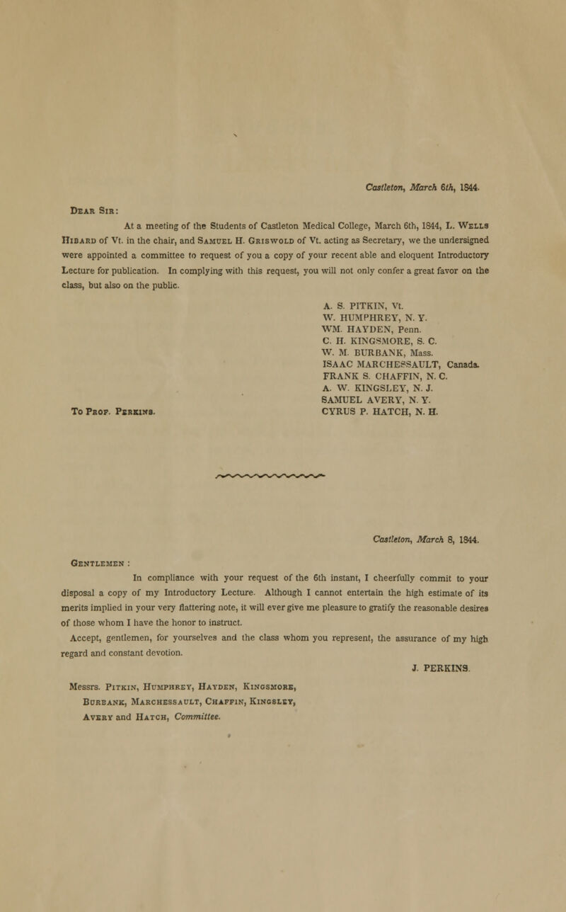 Castleton, March 6th, 1844- Dear Sir: At a meeting of the Students of Castleton Medical College, March 6th, 1844, L. Wells Hibard of Vt. in the chair, and Samuel H. Griswold of Vt. acting as Secretary, we the undersigned were appointed a committee to request of you a copy of your recent able and eloquent Introductory Lecture for publication. In complying with this request, you will not only confer a great favor on the class, but also on the public A. S. PITKIN, Vt. W. HUMPHREY, N. Y. WM. HAYDEN, Penn. C. H. KINGSMORE, S. C. W. M. BUR BANK, Mass. ISAAC MARCHESSAULT, Canada. FRANK S. CHAFFIN, N. C. A. W. KINGSLEY, N. J. SAMUEL AVERY, N. Y. To Prof. Psrkns. CYRUS P. HATCH, N. H. Castleton, March 8, 1844. Gentlemen : In compliance with your request of the 6th instant, I cheerfully commit to your disposal a copy of my Introductory Lecture. Although I cannot entertain the high estimate of its merits implied in your very flattering note, it will ever give me pleasure to gratify the reasonable desires of those whom I have the honor to instruct. Accept, gentlemen, for yourselves and the class whom you represent, the assurance of my high regard and constant devotion. J. PERKINS Messrs. Pitkin, Humphrey, Hayden, Kingsmore, Bureank, Marchessault, Chaffin, Kingsley, Avery and Hatch, Committee.