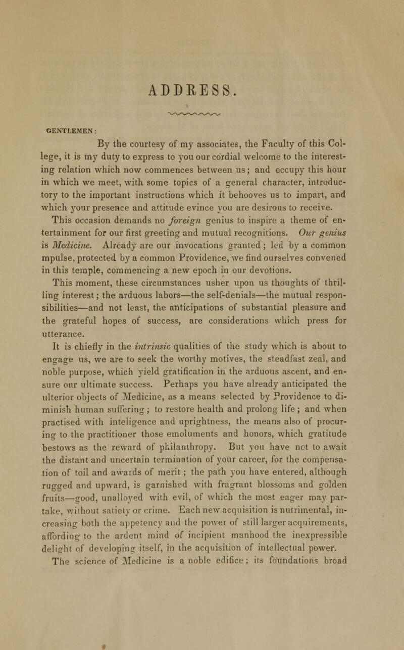 ADDRESS. GENTLEMEN: By the courtesy of my associates, the Faculty of this Col- lege, it is my duty to express to you our cordial welcome to the interest- ing relation which now commences between us; and occupy this hour in which we meet, with some topics of a general character, introduc- tory to the important instructions which it behooves us to impart, and which your presence and attitude evince you are desirous to receive. This occasion demands no foreign genius to inspire a theme of en- tertainment for our first greeting and mutual recognitions. Our genius is Medicine. Already are our invocations granted; led by a common mpulse, protected by a common Providence, we find ourselves convened in this temple, commencing a new epoch in our devotions. This moment, these circumstances usher upon us thoughts of thril- ling interest; the arduous labors—the self-denials—the mutual respon- sibilities—and not least, the anticipations of substantial pleasure and the grateful hopes of success, are considerations which press for utterance. It is chiefly in the intrinsic qualities of the study which is about to engage us, we are to seek the worthy motives, the steadfast zeal, and noble purpose, which yield gratification in the arduous ascent, and en- sure our ultimate success. Perhaps you have already anticipated the ulterior objects of Medicine, as a means selected by Providence to di- minish human suffering; to restore health and prolong life ; and when practised with inteligence and uprightness, the means also of procur- ing to the practitioner those emoluments and honors, which gratitude bestows as the reward of philanthropy. But you have not to await the distant and uncertain termination of your career, for the compensa- tion of toil and awards of merit ; the path you have entered, although rugged and upward, is garnished with fragrant blossoms and golden fruits—good, unalloyed with evil, of which the most eager may par- take, without satiety or crime. Each new acquisition is nutrimental, in- creasing both the appetency and the power of still larger acquirements, affording to the ardent mind of incipient manhood the inexpressible delight of developing itself, in the acquisition of intellectual power. The science of Medicine is a noble edifice ; its foundations broad